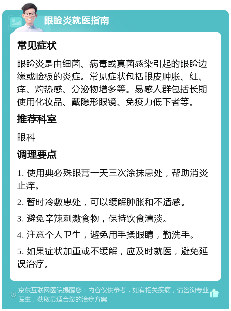 眼睑炎就医指南 常见症状 眼睑炎是由细菌、病毒或真菌感染引起的眼睑边缘或睑板的炎症。常见症状包括眼皮肿胀、红、痒、灼热感、分泌物增多等。易感人群包括长期使用化妆品、戴隐形眼镜、免疫力低下者等。 推荐科室 眼科 调理要点 1. 使用典必殊眼膏一天三次涂抹患处，帮助消炎止痒。 2. 暂时冷敷患处，可以缓解肿胀和不适感。 3. 避免辛辣刺激食物，保持饮食清淡。 4. 注意个人卫生，避免用手揉眼睛，勤洗手。 5. 如果症状加重或不缓解，应及时就医，避免延误治疗。