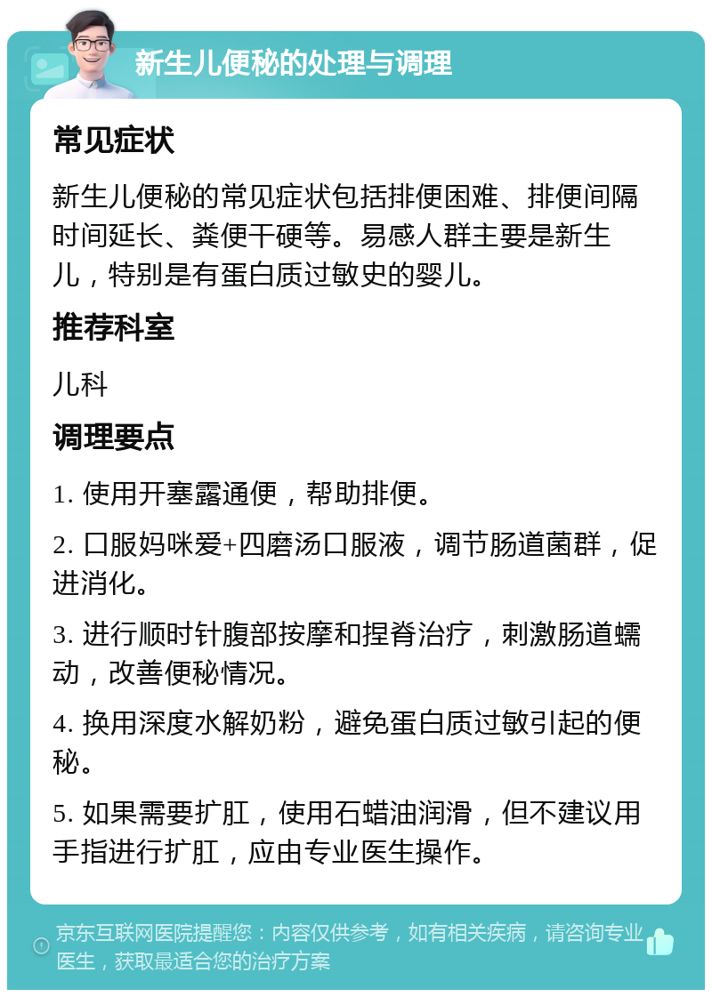 新生儿便秘的处理与调理 常见症状 新生儿便秘的常见症状包括排便困难、排便间隔时间延长、粪便干硬等。易感人群主要是新生儿，特别是有蛋白质过敏史的婴儿。 推荐科室 儿科 调理要点 1. 使用开塞露通便，帮助排便。 2. 口服妈咪爱+四磨汤口服液，调节肠道菌群，促进消化。 3. 进行顺时针腹部按摩和捏脊治疗，刺激肠道蠕动，改善便秘情况。 4. 换用深度水解奶粉，避免蛋白质过敏引起的便秘。 5. 如果需要扩肛，使用石蜡油润滑，但不建议用手指进行扩肛，应由专业医生操作。