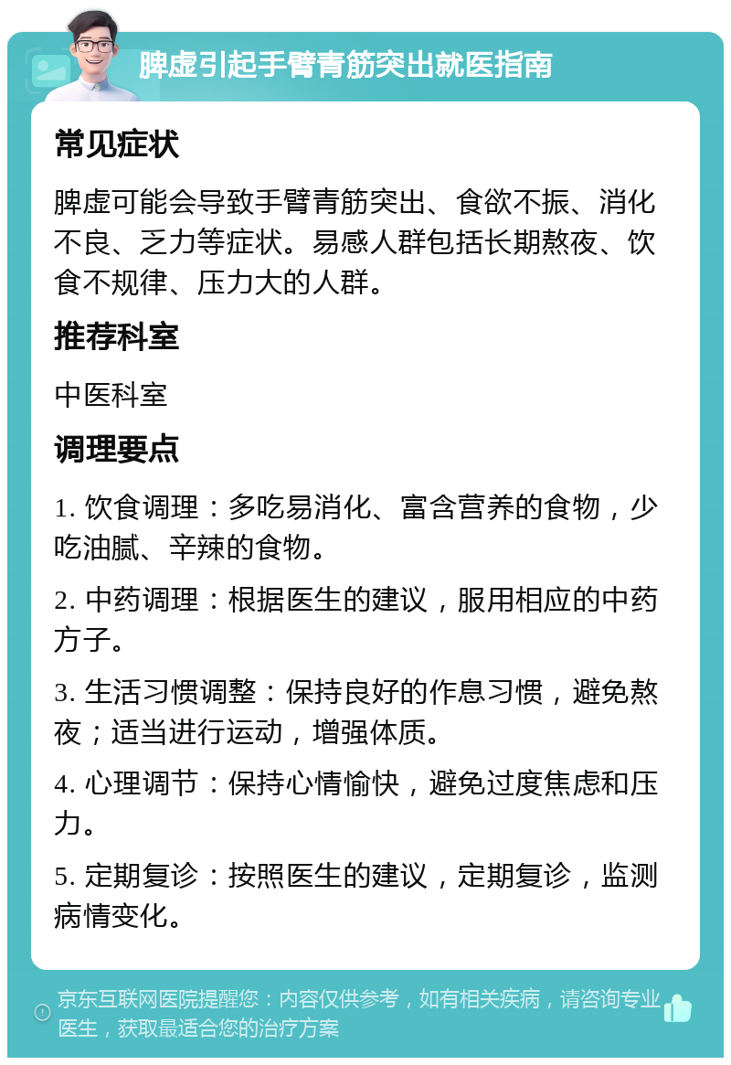 脾虚引起手臂青筋突出就医指南 常见症状 脾虚可能会导致手臂青筋突出、食欲不振、消化不良、乏力等症状。易感人群包括长期熬夜、饮食不规律、压力大的人群。 推荐科室 中医科室 调理要点 1. 饮食调理：多吃易消化、富含营养的食物，少吃油腻、辛辣的食物。 2. 中药调理：根据医生的建议，服用相应的中药方子。 3. 生活习惯调整：保持良好的作息习惯，避免熬夜；适当进行运动，增强体质。 4. 心理调节：保持心情愉快，避免过度焦虑和压力。 5. 定期复诊：按照医生的建议，定期复诊，监测病情变化。