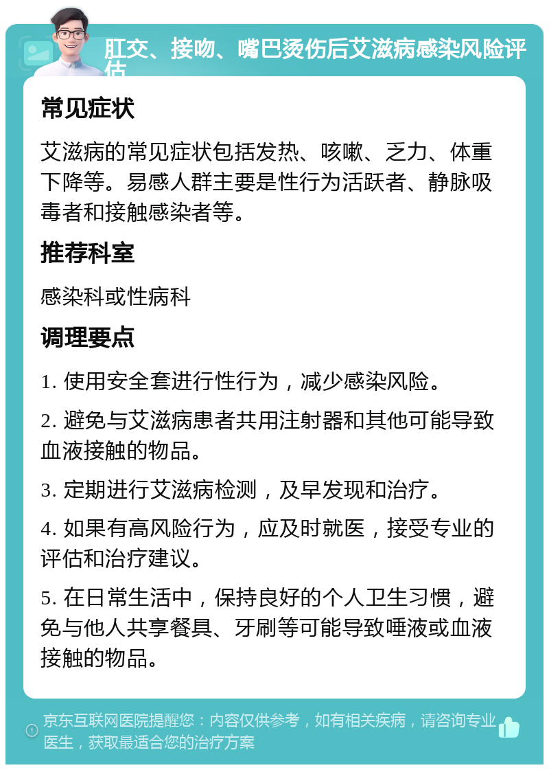 肛交、接吻、嘴巴烫伤后艾滋病感染风险评估 常见症状 艾滋病的常见症状包括发热、咳嗽、乏力、体重下降等。易感人群主要是性行为活跃者、静脉吸毒者和接触感染者等。 推荐科室 感染科或性病科 调理要点 1. 使用安全套进行性行为，减少感染风险。 2. 避免与艾滋病患者共用注射器和其他可能导致血液接触的物品。 3. 定期进行艾滋病检测，及早发现和治疗。 4. 如果有高风险行为，应及时就医，接受专业的评估和治疗建议。 5. 在日常生活中，保持良好的个人卫生习惯，避免与他人共享餐具、牙刷等可能导致唾液或血液接触的物品。