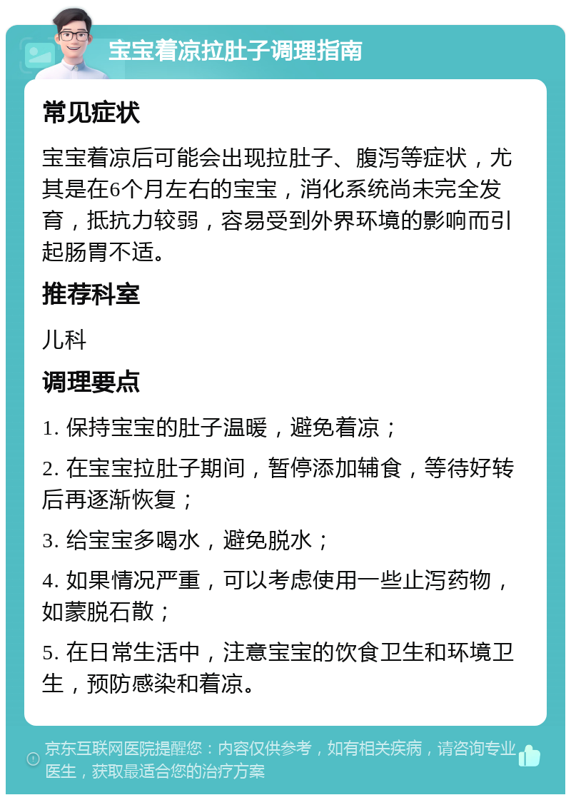 宝宝着凉拉肚子调理指南 常见症状 宝宝着凉后可能会出现拉肚子、腹泻等症状，尤其是在6个月左右的宝宝，消化系统尚未完全发育，抵抗力较弱，容易受到外界环境的影响而引起肠胃不适。 推荐科室 儿科 调理要点 1. 保持宝宝的肚子温暖，避免着凉； 2. 在宝宝拉肚子期间，暂停添加辅食，等待好转后再逐渐恢复； 3. 给宝宝多喝水，避免脱水； 4. 如果情况严重，可以考虑使用一些止泻药物，如蒙脱石散； 5. 在日常生活中，注意宝宝的饮食卫生和环境卫生，预防感染和着凉。