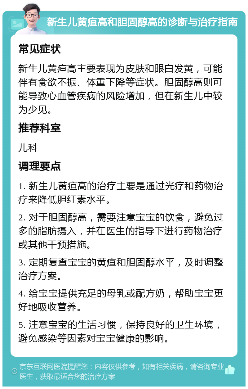 新生儿黄疸高和胆固醇高的诊断与治疗指南 常见症状 新生儿黄疸高主要表现为皮肤和眼白发黄，可能伴有食欲不振、体重下降等症状。胆固醇高则可能导致心血管疾病的风险增加，但在新生儿中较为少见。 推荐科室 儿科 调理要点 1. 新生儿黄疸高的治疗主要是通过光疗和药物治疗来降低胆红素水平。 2. 对于胆固醇高，需要注意宝宝的饮食，避免过多的脂肪摄入，并在医生的指导下进行药物治疗或其他干预措施。 3. 定期复查宝宝的黄疸和胆固醇水平，及时调整治疗方案。 4. 给宝宝提供充足的母乳或配方奶，帮助宝宝更好地吸收营养。 5. 注意宝宝的生活习惯，保持良好的卫生环境，避免感染等因素对宝宝健康的影响。