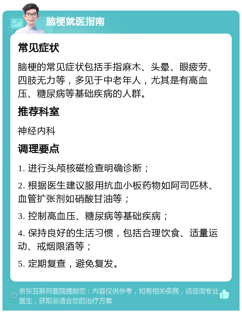 脑梗就医指南 常见症状 脑梗的常见症状包括手指麻木、头晕、眼疲劳、四肢无力等，多见于中老年人，尤其是有高血压、糖尿病等基础疾病的人群。 推荐科室 神经内科 调理要点 1. 进行头颅核磁检查明确诊断； 2. 根据医生建议服用抗血小板药物如阿司匹林、血管扩张剂如硝酸甘油等； 3. 控制高血压、糖尿病等基础疾病； 4. 保持良好的生活习惯，包括合理饮食、适量运动、戒烟限酒等； 5. 定期复查，避免复发。