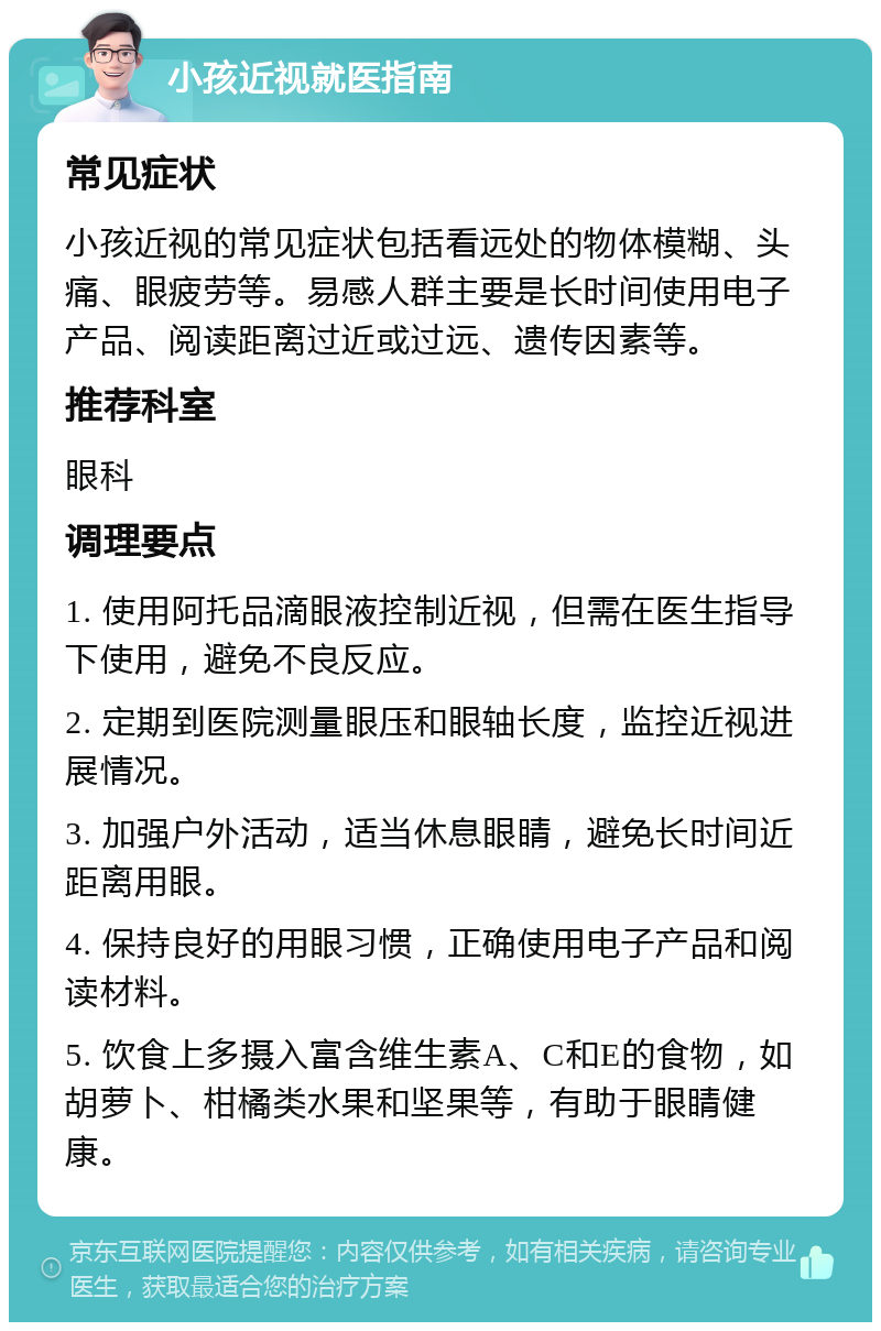 小孩近视就医指南 常见症状 小孩近视的常见症状包括看远处的物体模糊、头痛、眼疲劳等。易感人群主要是长时间使用电子产品、阅读距离过近或过远、遗传因素等。 推荐科室 眼科 调理要点 1. 使用阿托品滴眼液控制近视，但需在医生指导下使用，避免不良反应。 2. 定期到医院测量眼压和眼轴长度，监控近视进展情况。 3. 加强户外活动，适当休息眼睛，避免长时间近距离用眼。 4. 保持良好的用眼习惯，正确使用电子产品和阅读材料。 5. 饮食上多摄入富含维生素A、C和E的食物，如胡萝卜、柑橘类水果和坚果等，有助于眼睛健康。