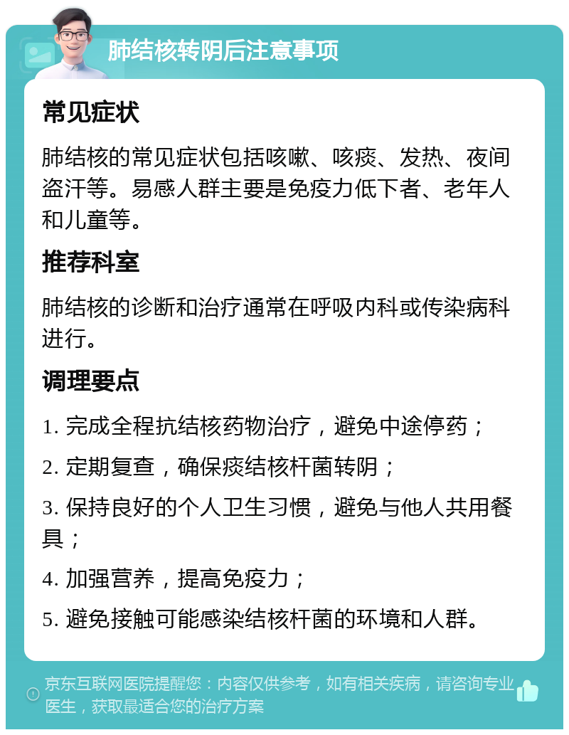 肺结核转阴后注意事项 常见症状 肺结核的常见症状包括咳嗽、咳痰、发热、夜间盗汗等。易感人群主要是免疫力低下者、老年人和儿童等。 推荐科室 肺结核的诊断和治疗通常在呼吸内科或传染病科进行。 调理要点 1. 完成全程抗结核药物治疗，避免中途停药； 2. 定期复查，确保痰结核杆菌转阴； 3. 保持良好的个人卫生习惯，避免与他人共用餐具； 4. 加强营养，提高免疫力； 5. 避免接触可能感染结核杆菌的环境和人群。