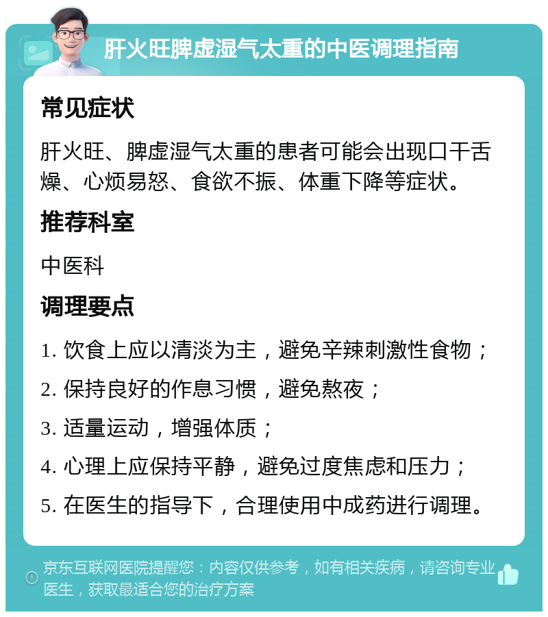 肝火旺脾虚湿气太重的中医调理指南 常见症状 肝火旺、脾虚湿气太重的患者可能会出现口干舌燥、心烦易怒、食欲不振、体重下降等症状。 推荐科室 中医科 调理要点 1. 饮食上应以清淡为主，避免辛辣刺激性食物； 2. 保持良好的作息习惯，避免熬夜； 3. 适量运动，增强体质； 4. 心理上应保持平静，避免过度焦虑和压力； 5. 在医生的指导下，合理使用中成药进行调理。