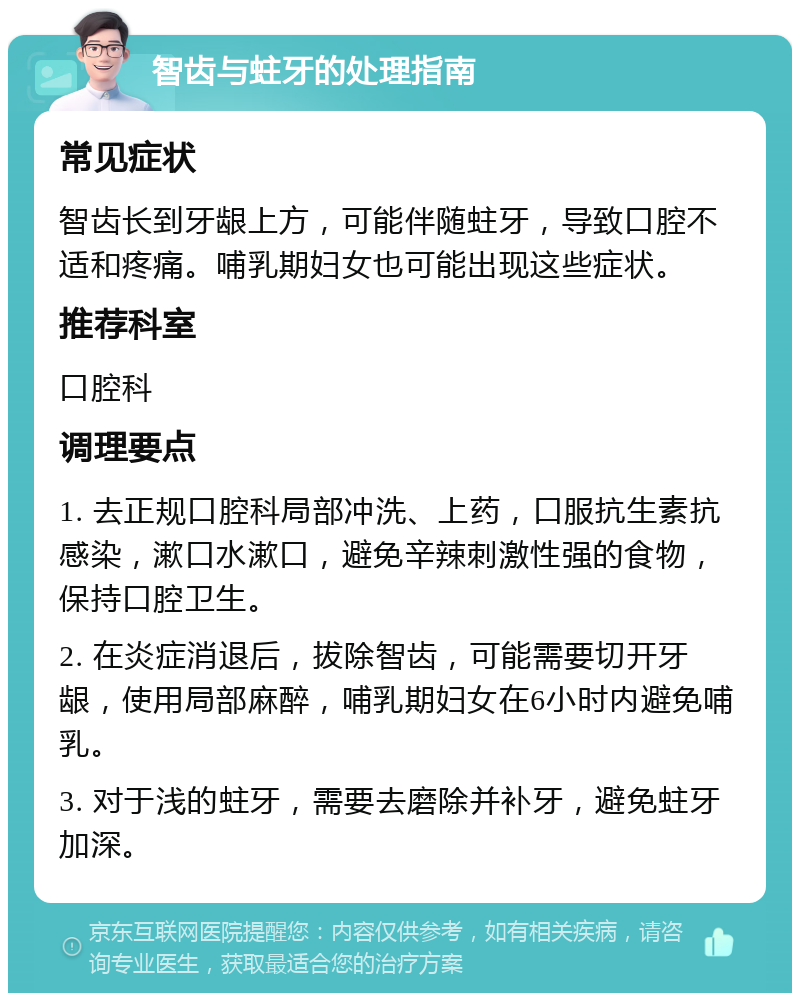 智齿与蛀牙的处理指南 常见症状 智齿长到牙龈上方，可能伴随蛀牙，导致口腔不适和疼痛。哺乳期妇女也可能出现这些症状。 推荐科室 口腔科 调理要点 1. 去正规口腔科局部冲洗、上药，口服抗生素抗感染，漱口水漱口，避免辛辣刺激性强的食物，保持口腔卫生。 2. 在炎症消退后，拔除智齿，可能需要切开牙龈，使用局部麻醉，哺乳期妇女在6小时内避免哺乳。 3. 对于浅的蛀牙，需要去磨除并补牙，避免蛀牙加深。