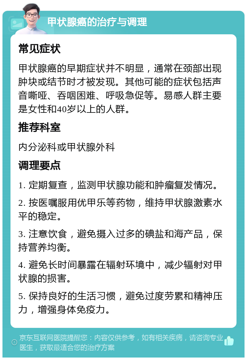 甲状腺癌的治疗与调理 常见症状 甲状腺癌的早期症状并不明显，通常在颈部出现肿块或结节时才被发现。其他可能的症状包括声音嘶哑、吞咽困难、呼吸急促等。易感人群主要是女性和40岁以上的人群。 推荐科室 内分泌科或甲状腺外科 调理要点 1. 定期复查，监测甲状腺功能和肿瘤复发情况。 2. 按医嘱服用优甲乐等药物，维持甲状腺激素水平的稳定。 3. 注意饮食，避免摄入过多的碘盐和海产品，保持营养均衡。 4. 避免长时间暴露在辐射环境中，减少辐射对甲状腺的损害。 5. 保持良好的生活习惯，避免过度劳累和精神压力，增强身体免疫力。