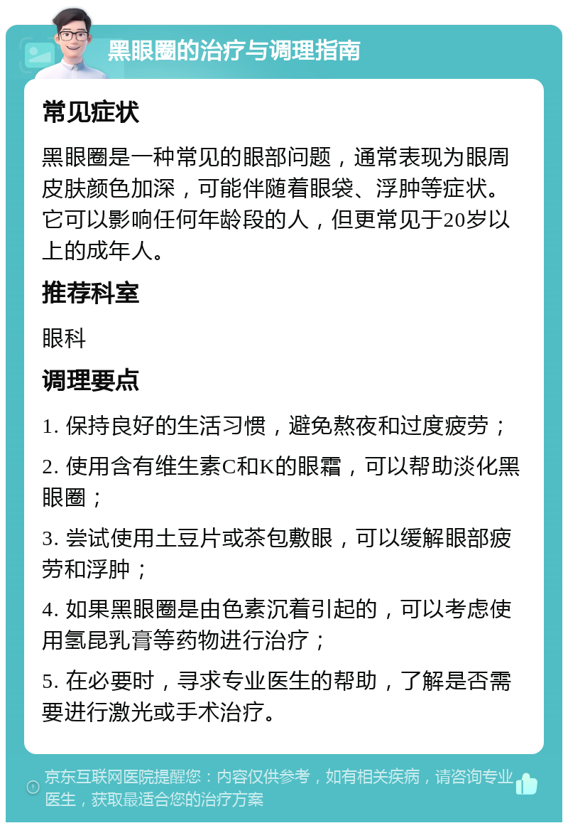 黑眼圈的治疗与调理指南 常见症状 黑眼圈是一种常见的眼部问题，通常表现为眼周皮肤颜色加深，可能伴随着眼袋、浮肿等症状。它可以影响任何年龄段的人，但更常见于20岁以上的成年人。 推荐科室 眼科 调理要点 1. 保持良好的生活习惯，避免熬夜和过度疲劳； 2. 使用含有维生素C和K的眼霜，可以帮助淡化黑眼圈； 3. 尝试使用土豆片或茶包敷眼，可以缓解眼部疲劳和浮肿； 4. 如果黑眼圈是由色素沉着引起的，可以考虑使用氢昆乳膏等药物进行治疗； 5. 在必要时，寻求专业医生的帮助，了解是否需要进行激光或手术治疗。