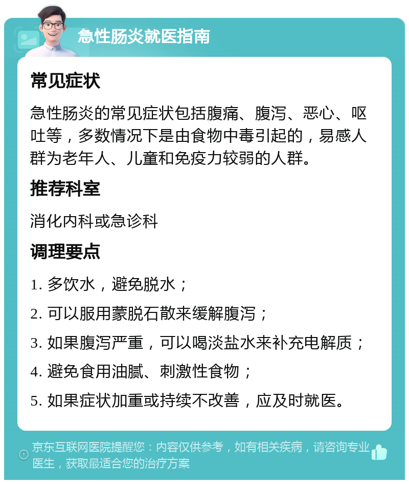 急性肠炎就医指南 常见症状 急性肠炎的常见症状包括腹痛、腹泻、恶心、呕吐等，多数情况下是由食物中毒引起的，易感人群为老年人、儿童和免疫力较弱的人群。 推荐科室 消化内科或急诊科 调理要点 1. 多饮水，避免脱水； 2. 可以服用蒙脱石散来缓解腹泻； 3. 如果腹泻严重，可以喝淡盐水来补充电解质； 4. 避免食用油腻、刺激性食物； 5. 如果症状加重或持续不改善，应及时就医。