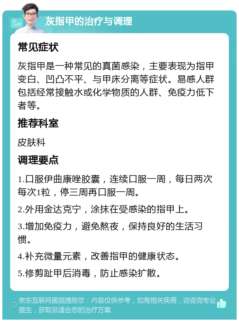 灰指甲的治疗与调理 常见症状 灰指甲是一种常见的真菌感染，主要表现为指甲变白、凹凸不平、与甲床分离等症状。易感人群包括经常接触水或化学物质的人群、免疫力低下者等。 推荐科室 皮肤科 调理要点 1.口服伊曲康唑胶囊，连续口服一周，每日两次每次1粒，停三周再口服一周。 2.外用金达克宁，涂抹在受感染的指甲上。 3.增加免疫力，避免熬夜，保持良好的生活习惯。 4.补充微量元素，改善指甲的健康状态。 5.修剪趾甲后消毒，防止感染扩散。