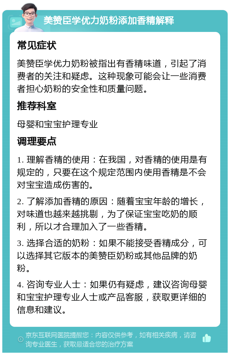 美赞臣学优力奶粉添加香精解释 常见症状 美赞臣学优力奶粉被指出有香精味道，引起了消费者的关注和疑虑。这种现象可能会让一些消费者担心奶粉的安全性和质量问题。 推荐科室 母婴和宝宝护理专业 调理要点 1. 理解香精的使用：在我国，对香精的使用是有规定的，只要在这个规定范围内使用香精是不会对宝宝造成伤害的。 2. 了解添加香精的原因：随着宝宝年龄的增长，对味道也越来越挑剔，为了保证宝宝吃奶的顺利，所以才合理加入了一些香精。 3. 选择合适的奶粉：如果不能接受香精成分，可以选择其它版本的美赞臣奶粉或其他品牌的奶粉。 4. 咨询专业人士：如果仍有疑虑，建议咨询母婴和宝宝护理专业人士或产品客服，获取更详细的信息和建议。