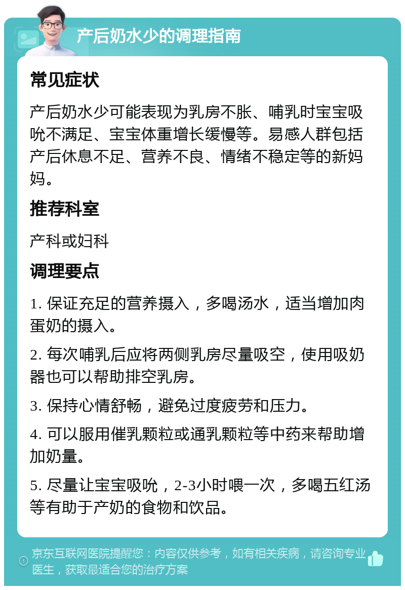 产后奶水少的调理指南 常见症状 产后奶水少可能表现为乳房不胀、哺乳时宝宝吸吮不满足、宝宝体重增长缓慢等。易感人群包括产后休息不足、营养不良、情绪不稳定等的新妈妈。 推荐科室 产科或妇科 调理要点 1. 保证充足的营养摄入，多喝汤水，适当增加肉蛋奶的摄入。 2. 每次哺乳后应将两侧乳房尽量吸空，使用吸奶器也可以帮助排空乳房。 3. 保持心情舒畅，避免过度疲劳和压力。 4. 可以服用催乳颗粒或通乳颗粒等中药来帮助增加奶量。 5. 尽量让宝宝吸吮，2-3小时喂一次，多喝五红汤等有助于产奶的食物和饮品。