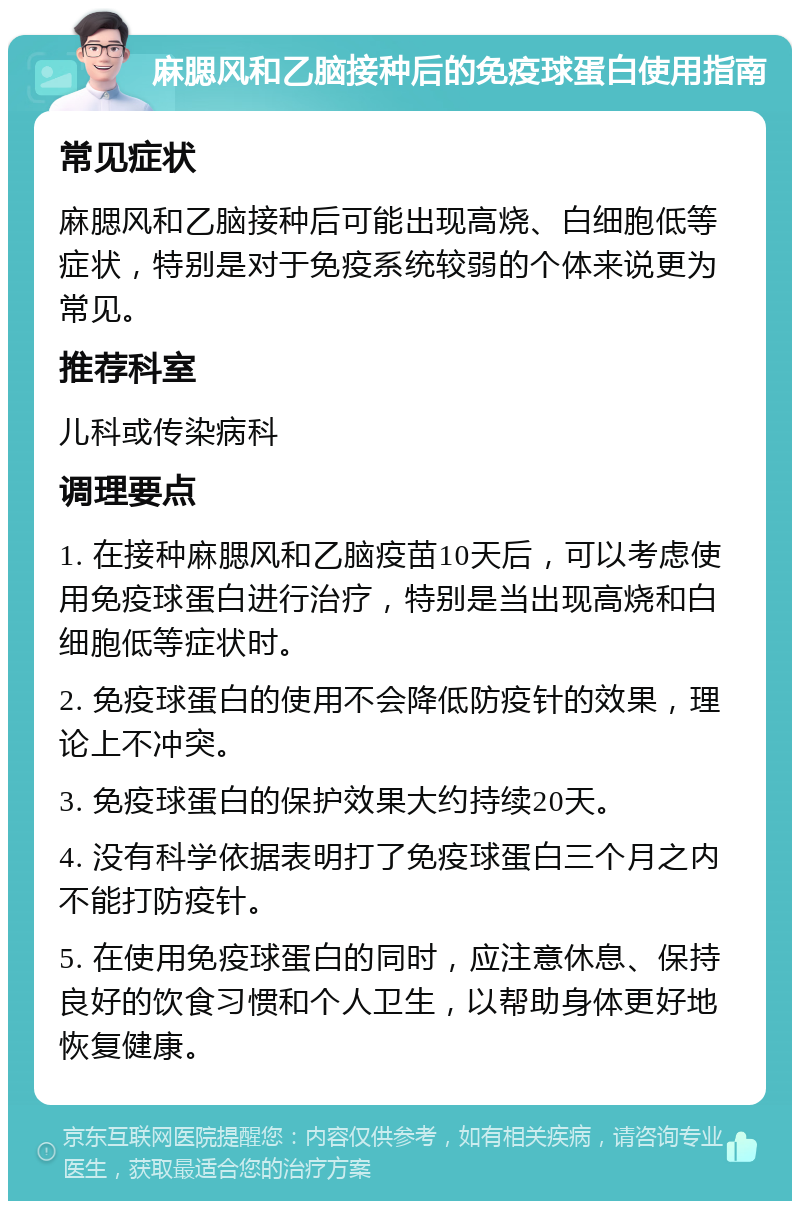 麻腮风和乙脑接种后的免疫球蛋白使用指南 常见症状 麻腮风和乙脑接种后可能出现高烧、白细胞低等症状，特别是对于免疫系统较弱的个体来说更为常见。 推荐科室 儿科或传染病科 调理要点 1. 在接种麻腮风和乙脑疫苗10天后，可以考虑使用免疫球蛋白进行治疗，特别是当出现高烧和白细胞低等症状时。 2. 免疫球蛋白的使用不会降低防疫针的效果，理论上不冲突。 3. 免疫球蛋白的保护效果大约持续20天。 4. 没有科学依据表明打了免疫球蛋白三个月之内不能打防疫针。 5. 在使用免疫球蛋白的同时，应注意休息、保持良好的饮食习惯和个人卫生，以帮助身体更好地恢复健康。