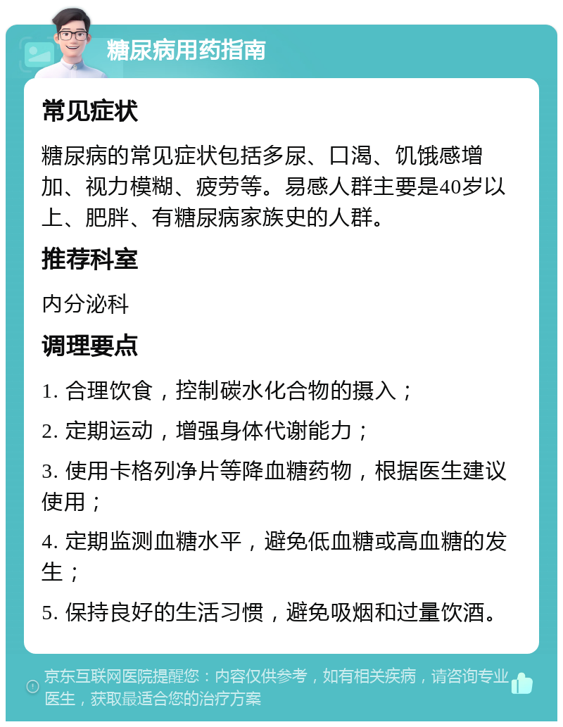 糖尿病用药指南 常见症状 糖尿病的常见症状包括多尿、口渴、饥饿感增加、视力模糊、疲劳等。易感人群主要是40岁以上、肥胖、有糖尿病家族史的人群。 推荐科室 内分泌科 调理要点 1. 合理饮食，控制碳水化合物的摄入； 2. 定期运动，增强身体代谢能力； 3. 使用卡格列净片等降血糖药物，根据医生建议使用； 4. 定期监测血糖水平，避免低血糖或高血糖的发生； 5. 保持良好的生活习惯，避免吸烟和过量饮酒。