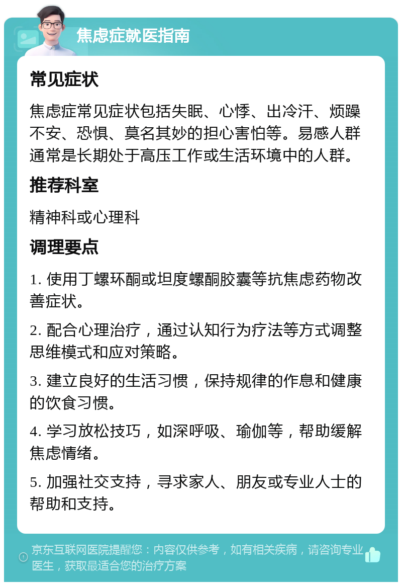 焦虑症就医指南 常见症状 焦虑症常见症状包括失眠、心悸、出冷汗、烦躁不安、恐惧、莫名其妙的担心害怕等。易感人群通常是长期处于高压工作或生活环境中的人群。 推荐科室 精神科或心理科 调理要点 1. 使用丁螺环酮或坦度螺酮胶囊等抗焦虑药物改善症状。 2. 配合心理治疗，通过认知行为疗法等方式调整思维模式和应对策略。 3. 建立良好的生活习惯，保持规律的作息和健康的饮食习惯。 4. 学习放松技巧，如深呼吸、瑜伽等，帮助缓解焦虑情绪。 5. 加强社交支持，寻求家人、朋友或专业人士的帮助和支持。