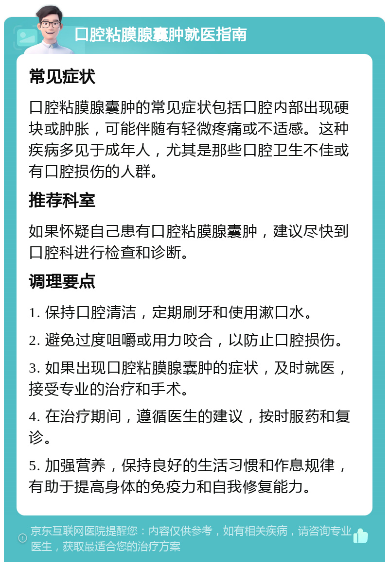 口腔粘膜腺囊肿就医指南 常见症状 口腔粘膜腺囊肿的常见症状包括口腔内部出现硬块或肿胀，可能伴随有轻微疼痛或不适感。这种疾病多见于成年人，尤其是那些口腔卫生不佳或有口腔损伤的人群。 推荐科室 如果怀疑自己患有口腔粘膜腺囊肿，建议尽快到口腔科进行检查和诊断。 调理要点 1. 保持口腔清洁，定期刷牙和使用漱口水。 2. 避免过度咀嚼或用力咬合，以防止口腔损伤。 3. 如果出现口腔粘膜腺囊肿的症状，及时就医，接受专业的治疗和手术。 4. 在治疗期间，遵循医生的建议，按时服药和复诊。 5. 加强营养，保持良好的生活习惯和作息规律，有助于提高身体的免疫力和自我修复能力。