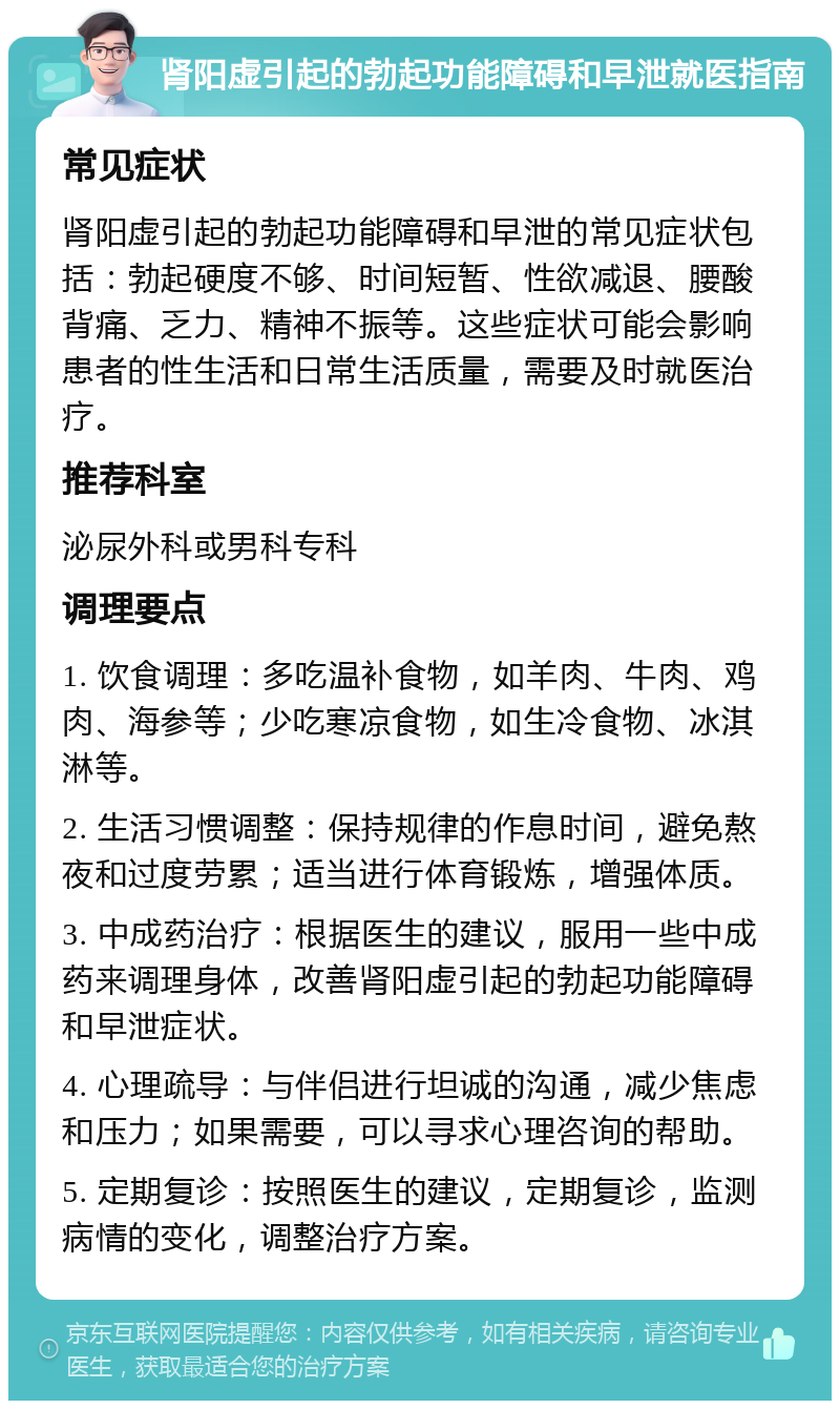 肾阳虚引起的勃起功能障碍和早泄就医指南 常见症状 肾阳虚引起的勃起功能障碍和早泄的常见症状包括：勃起硬度不够、时间短暂、性欲减退、腰酸背痛、乏力、精神不振等。这些症状可能会影响患者的性生活和日常生活质量，需要及时就医治疗。 推荐科室 泌尿外科或男科专科 调理要点 1. 饮食调理：多吃温补食物，如羊肉、牛肉、鸡肉、海参等；少吃寒凉食物，如生冷食物、冰淇淋等。 2. 生活习惯调整：保持规律的作息时间，避免熬夜和过度劳累；适当进行体育锻炼，增强体质。 3. 中成药治疗：根据医生的建议，服用一些中成药来调理身体，改善肾阳虚引起的勃起功能障碍和早泄症状。 4. 心理疏导：与伴侣进行坦诚的沟通，减少焦虑和压力；如果需要，可以寻求心理咨询的帮助。 5. 定期复诊：按照医生的建议，定期复诊，监测病情的变化，调整治疗方案。