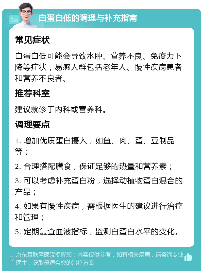 白蛋白低的调理与补充指南 常见症状 白蛋白低可能会导致水肿、营养不良、免疫力下降等症状，易感人群包括老年人、慢性疾病患者和营养不良者。 推荐科室 建议就诊于内科或营养科。 调理要点 1. 增加优质蛋白摄入，如鱼、肉、蛋、豆制品等； 2. 合理搭配膳食，保证足够的热量和营养素； 3. 可以考虑补充蛋白粉，选择动植物蛋白混合的产品； 4. 如果有慢性疾病，需根据医生的建议进行治疗和管理； 5. 定期复查血液指标，监测白蛋白水平的变化。