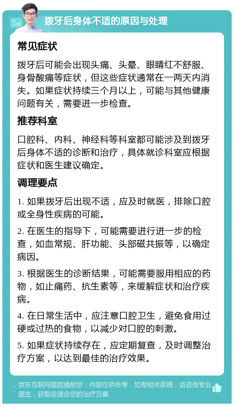 拨牙后身体不适的原因与处理 常见症状 拨牙后可能会出现头痛、头晕、眼睛红不舒服、身骨酸痛等症状，但这些症状通常在一两天内消失。如果症状持续三个月以上，可能与其他健康问题有关，需要进一步检查。 推荐科室 口腔科、内科、神经科等科室都可能涉及到拨牙后身体不适的诊断和治疗，具体就诊科室应根据症状和医生建议确定。 调理要点 1. 如果拨牙后出现不适，应及时就医，排除口腔或全身性疾病的可能。 2. 在医生的指导下，可能需要进行进一步的检查，如血常规、肝功能、头部磁共振等，以确定病因。 3. 根据医生的诊断结果，可能需要服用相应的药物，如止痛药、抗生素等，来缓解症状和治疗疾病。 4. 在日常生活中，应注意口腔卫生，避免食用过硬或过热的食物，以减少对口腔的刺激。 5. 如果症状持续存在，应定期复查，及时调整治疗方案，以达到最佳的治疗效果。