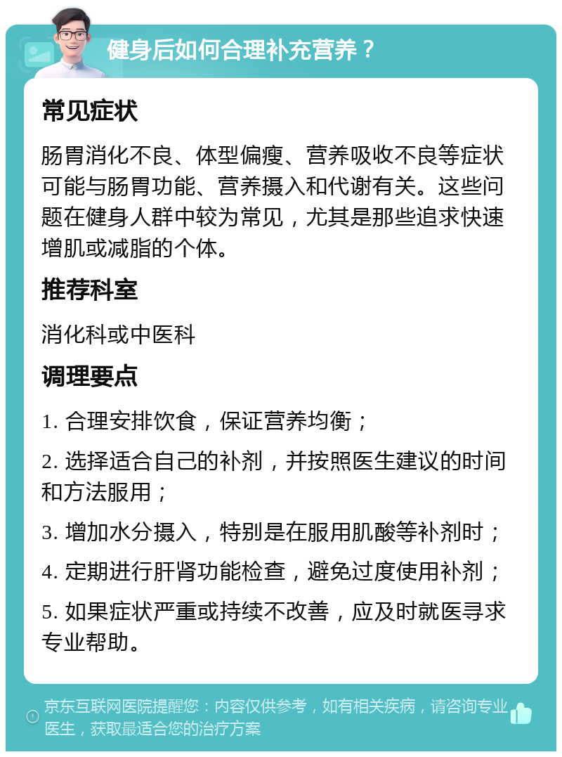 健身后如何合理补充营养？ 常见症状 肠胃消化不良、体型偏瘦、营养吸收不良等症状可能与肠胃功能、营养摄入和代谢有关。这些问题在健身人群中较为常见，尤其是那些追求快速增肌或减脂的个体。 推荐科室 消化科或中医科 调理要点 1. 合理安排饮食，保证营养均衡； 2. 选择适合自己的补剂，并按照医生建议的时间和方法服用； 3. 增加水分摄入，特别是在服用肌酸等补剂时； 4. 定期进行肝肾功能检查，避免过度使用补剂； 5. 如果症状严重或持续不改善，应及时就医寻求专业帮助。