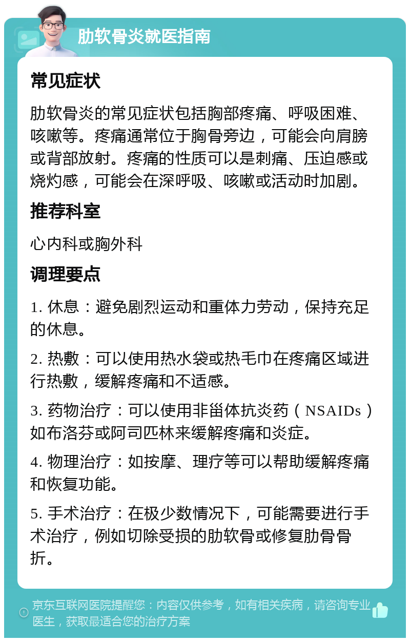 肋软骨炎就医指南 常见症状 肋软骨炎的常见症状包括胸部疼痛、呼吸困难、咳嗽等。疼痛通常位于胸骨旁边，可能会向肩膀或背部放射。疼痛的性质可以是刺痛、压迫感或烧灼感，可能会在深呼吸、咳嗽或活动时加剧。 推荐科室 心内科或胸外科 调理要点 1. 休息：避免剧烈运动和重体力劳动，保持充足的休息。 2. 热敷：可以使用热水袋或热毛巾在疼痛区域进行热敷，缓解疼痛和不适感。 3. 药物治疗：可以使用非甾体抗炎药（NSAIDs）如布洛芬或阿司匹林来缓解疼痛和炎症。 4. 物理治疗：如按摩、理疗等可以帮助缓解疼痛和恢复功能。 5. 手术治疗：在极少数情况下，可能需要进行手术治疗，例如切除受损的肋软骨或修复肋骨骨折。