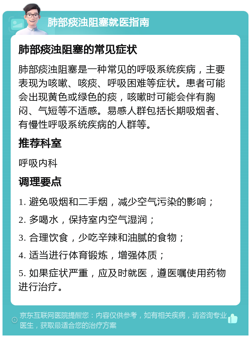 肺部痰浊阻塞就医指南 肺部痰浊阻塞的常见症状 肺部痰浊阻塞是一种常见的呼吸系统疾病，主要表现为咳嗽、咳痰、呼吸困难等症状。患者可能会出现黄色或绿色的痰，咳嗽时可能会伴有胸闷、气短等不适感。易感人群包括长期吸烟者、有慢性呼吸系统疾病的人群等。 推荐科室 呼吸内科 调理要点 1. 避免吸烟和二手烟，减少空气污染的影响； 2. 多喝水，保持室内空气湿润； 3. 合理饮食，少吃辛辣和油腻的食物； 4. 适当进行体育锻炼，增强体质； 5. 如果症状严重，应及时就医，遵医嘱使用药物进行治疗。