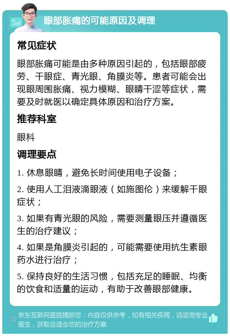 眼部胀痛的可能原因及调理 常见症状 眼部胀痛可能是由多种原因引起的，包括眼部疲劳、干眼症、青光眼、角膜炎等。患者可能会出现眼周围胀痛、视力模糊、眼睛干涩等症状，需要及时就医以确定具体原因和治疗方案。 推荐科室 眼科 调理要点 1. 休息眼睛，避免长时间使用电子设备； 2. 使用人工泪液滴眼液（如施图伦）来缓解干眼症状； 3. 如果有青光眼的风险，需要测量眼压并遵循医生的治疗建议； 4. 如果是角膜炎引起的，可能需要使用抗生素眼药水进行治疗； 5. 保持良好的生活习惯，包括充足的睡眠、均衡的饮食和适量的运动，有助于改善眼部健康。