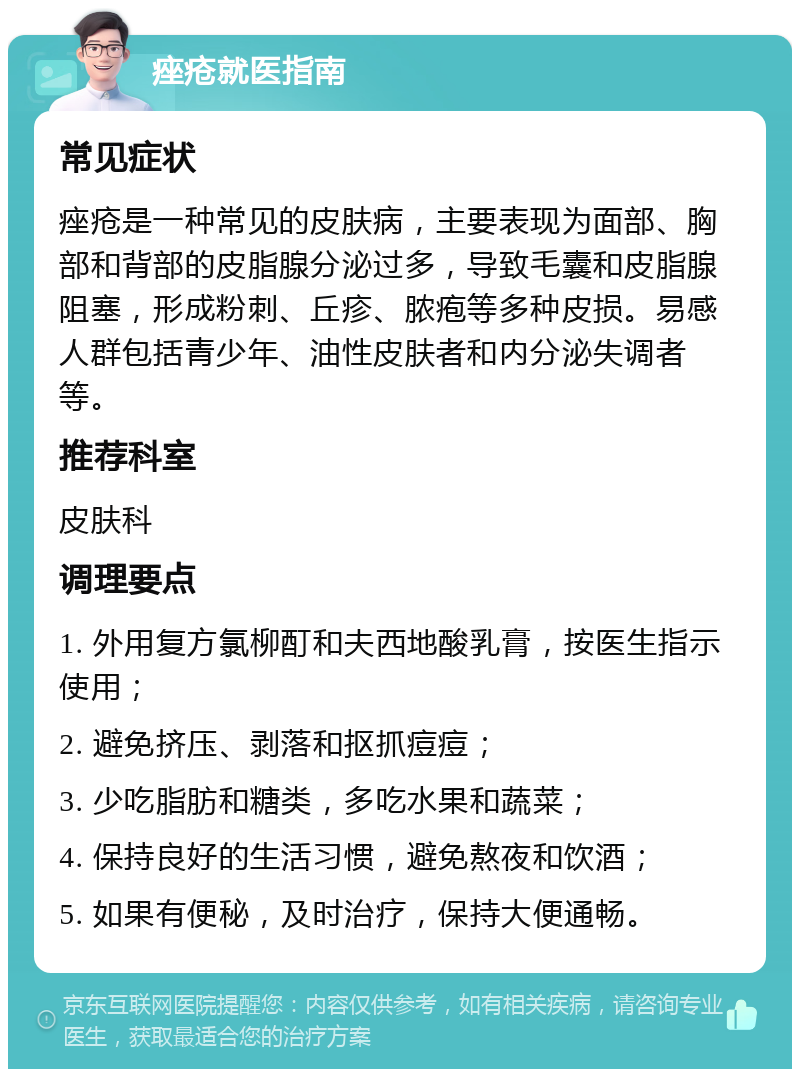 痤疮就医指南 常见症状 痤疮是一种常见的皮肤病，主要表现为面部、胸部和背部的皮脂腺分泌过多，导致毛囊和皮脂腺阻塞，形成粉刺、丘疹、脓疱等多种皮损。易感人群包括青少年、油性皮肤者和内分泌失调者等。 推荐科室 皮肤科 调理要点 1. 外用复方氯柳酊和夫西地酸乳膏，按医生指示使用； 2. 避免挤压、剥落和抠抓痘痘； 3. 少吃脂肪和糖类，多吃水果和蔬菜； 4. 保持良好的生活习惯，避免熬夜和饮酒； 5. 如果有便秘，及时治疗，保持大便通畅。