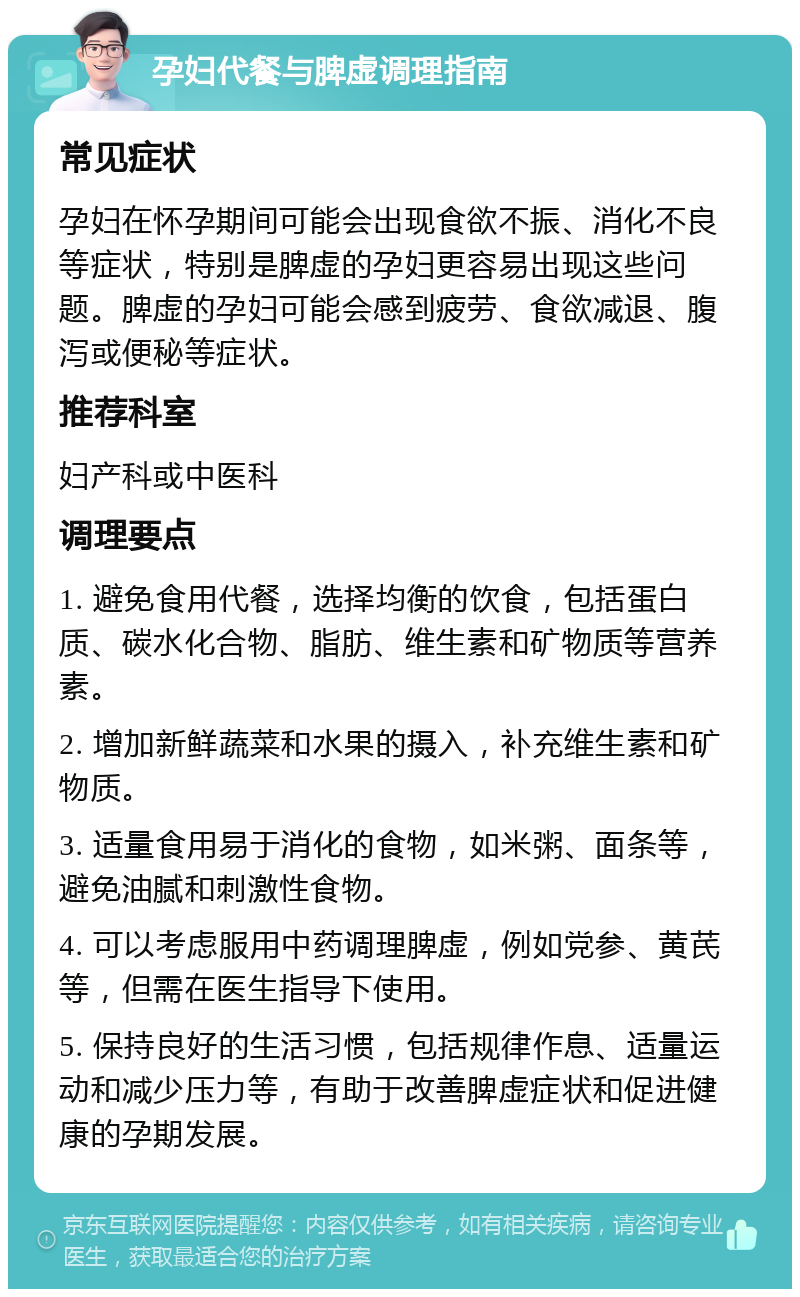 孕妇代餐与脾虚调理指南 常见症状 孕妇在怀孕期间可能会出现食欲不振、消化不良等症状，特别是脾虚的孕妇更容易出现这些问题。脾虚的孕妇可能会感到疲劳、食欲减退、腹泻或便秘等症状。 推荐科室 妇产科或中医科 调理要点 1. 避免食用代餐，选择均衡的饮食，包括蛋白质、碳水化合物、脂肪、维生素和矿物质等营养素。 2. 增加新鲜蔬菜和水果的摄入，补充维生素和矿物质。 3. 适量食用易于消化的食物，如米粥、面条等，避免油腻和刺激性食物。 4. 可以考虑服用中药调理脾虚，例如党参、黄芪等，但需在医生指导下使用。 5. 保持良好的生活习惯，包括规律作息、适量运动和减少压力等，有助于改善脾虚症状和促进健康的孕期发展。