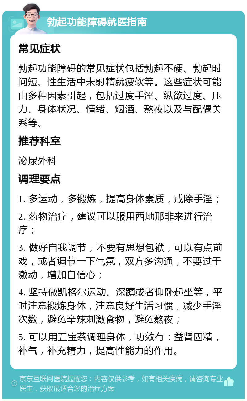 勃起功能障碍就医指南 常见症状 勃起功能障碍的常见症状包括勃起不硬、勃起时间短、性生活中未射精就疲软等。这些症状可能由多种因素引起，包括过度手淫、纵欲过度、压力、身体状况、情绪、烟酒、熬夜以及与配偶关系等。 推荐科室 泌尿外科 调理要点 1. 多运动，多锻炼，提高身体素质，戒除手淫； 2. 药物治疗，建议可以服用西地那非来进行治疗； 3. 做好自我调节，不要有思想包袱，可以有点前戏，或者调节一下气氛，双方多沟通，不要过于激动，增加自信心； 4. 坚持做凯格尔运动、深蹲或者仰卧起坐等，平时注意锻炼身体，注意良好生活习惯，减少手淫次数，避免辛辣刺激食物，避免熬夜； 5. 可以用五宝茶调理身体，功效有：益肾固精，补气，补充精力，提高性能力的作用。