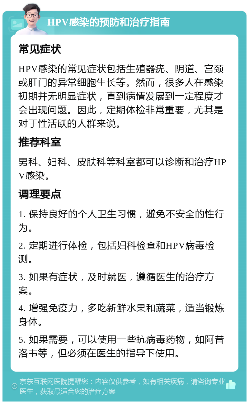 HPV感染的预防和治疗指南 常见症状 HPV感染的常见症状包括生殖器疣、阴道、宫颈或肛门的异常细胞生长等。然而，很多人在感染初期并无明显症状，直到病情发展到一定程度才会出现问题。因此，定期体检非常重要，尤其是对于性活跃的人群来说。 推荐科室 男科、妇科、皮肤科等科室都可以诊断和治疗HPV感染。 调理要点 1. 保持良好的个人卫生习惯，避免不安全的性行为。 2. 定期进行体检，包括妇科检查和HPV病毒检测。 3. 如果有症状，及时就医，遵循医生的治疗方案。 4. 增强免疫力，多吃新鲜水果和蔬菜，适当锻炼身体。 5. 如果需要，可以使用一些抗病毒药物，如阿昔洛韦等，但必须在医生的指导下使用。