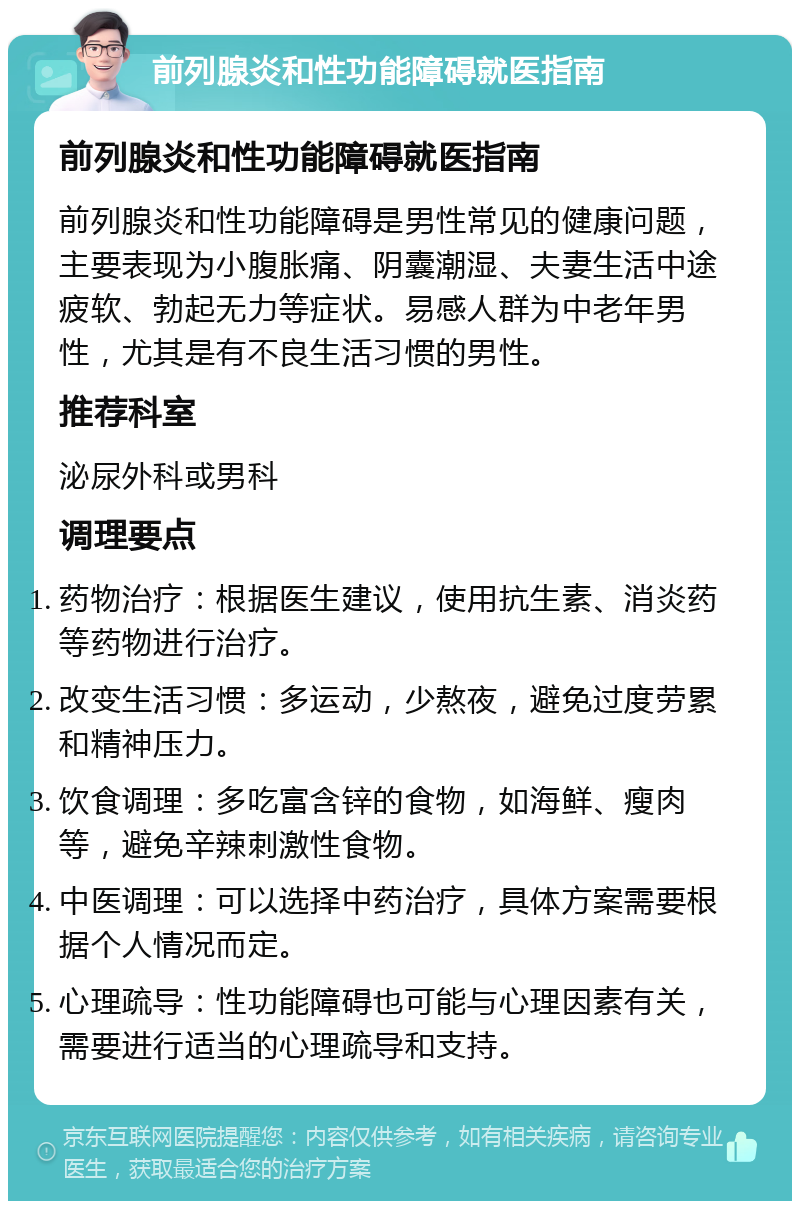 前列腺炎和性功能障碍就医指南 前列腺炎和性功能障碍就医指南 前列腺炎和性功能障碍是男性常见的健康问题，主要表现为小腹胀痛、阴囊潮湿、夫妻生活中途疲软、勃起无力等症状。易感人群为中老年男性，尤其是有不良生活习惯的男性。 推荐科室 泌尿外科或男科 调理要点 药物治疗：根据医生建议，使用抗生素、消炎药等药物进行治疗。 改变生活习惯：多运动，少熬夜，避免过度劳累和精神压力。 饮食调理：多吃富含锌的食物，如海鲜、瘦肉等，避免辛辣刺激性食物。 中医调理：可以选择中药治疗，具体方案需要根据个人情况而定。 心理疏导：性功能障碍也可能与心理因素有关，需要进行适当的心理疏导和支持。