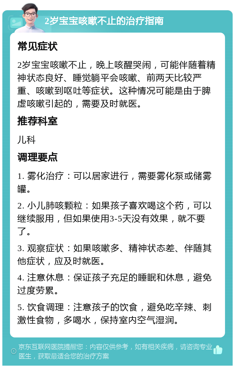 2岁宝宝咳嗽不止的治疗指南 常见症状 2岁宝宝咳嗽不止，晚上咳醒哭闹，可能伴随着精神状态良好、睡觉躺平会咳嗽、前两天比较严重、咳嗽到呕吐等症状。这种情况可能是由于脾虚咳嗽引起的，需要及时就医。 推荐科室 儿科 调理要点 1. 雾化治疗：可以居家进行，需要雾化泵或储雾罐。 2. 小儿肺咳颗粒：如果孩子喜欢喝这个药，可以继续服用，但如果使用3-5天没有效果，就不要了。 3. 观察症状：如果咳嗽多、精神状态差、伴随其他症状，应及时就医。 4. 注意休息：保证孩子充足的睡眠和休息，避免过度劳累。 5. 饮食调理：注意孩子的饮食，避免吃辛辣、刺激性食物，多喝水，保持室内空气湿润。