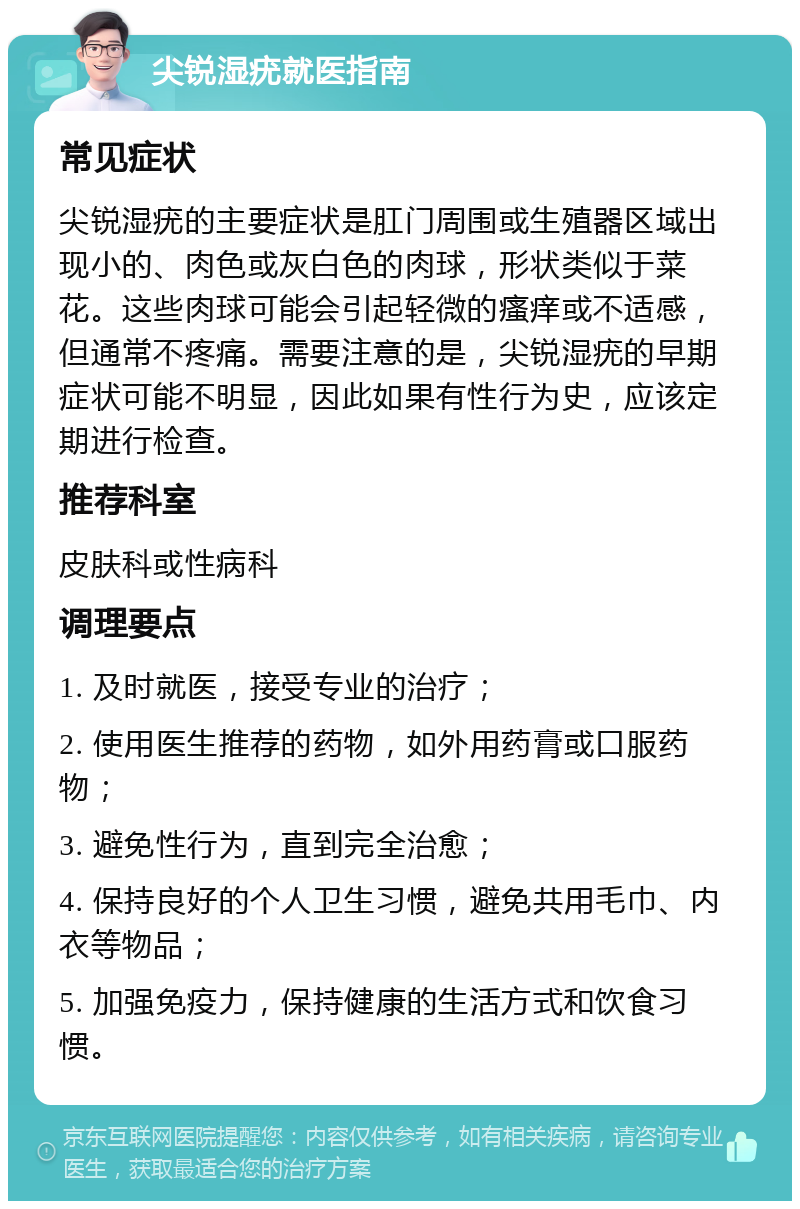 尖锐湿疣就医指南 常见症状 尖锐湿疣的主要症状是肛门周围或生殖器区域出现小的、肉色或灰白色的肉球，形状类似于菜花。这些肉球可能会引起轻微的瘙痒或不适感，但通常不疼痛。需要注意的是，尖锐湿疣的早期症状可能不明显，因此如果有性行为史，应该定期进行检查。 推荐科室 皮肤科或性病科 调理要点 1. 及时就医，接受专业的治疗； 2. 使用医生推荐的药物，如外用药膏或口服药物； 3. 避免性行为，直到完全治愈； 4. 保持良好的个人卫生习惯，避免共用毛巾、内衣等物品； 5. 加强免疫力，保持健康的生活方式和饮食习惯。