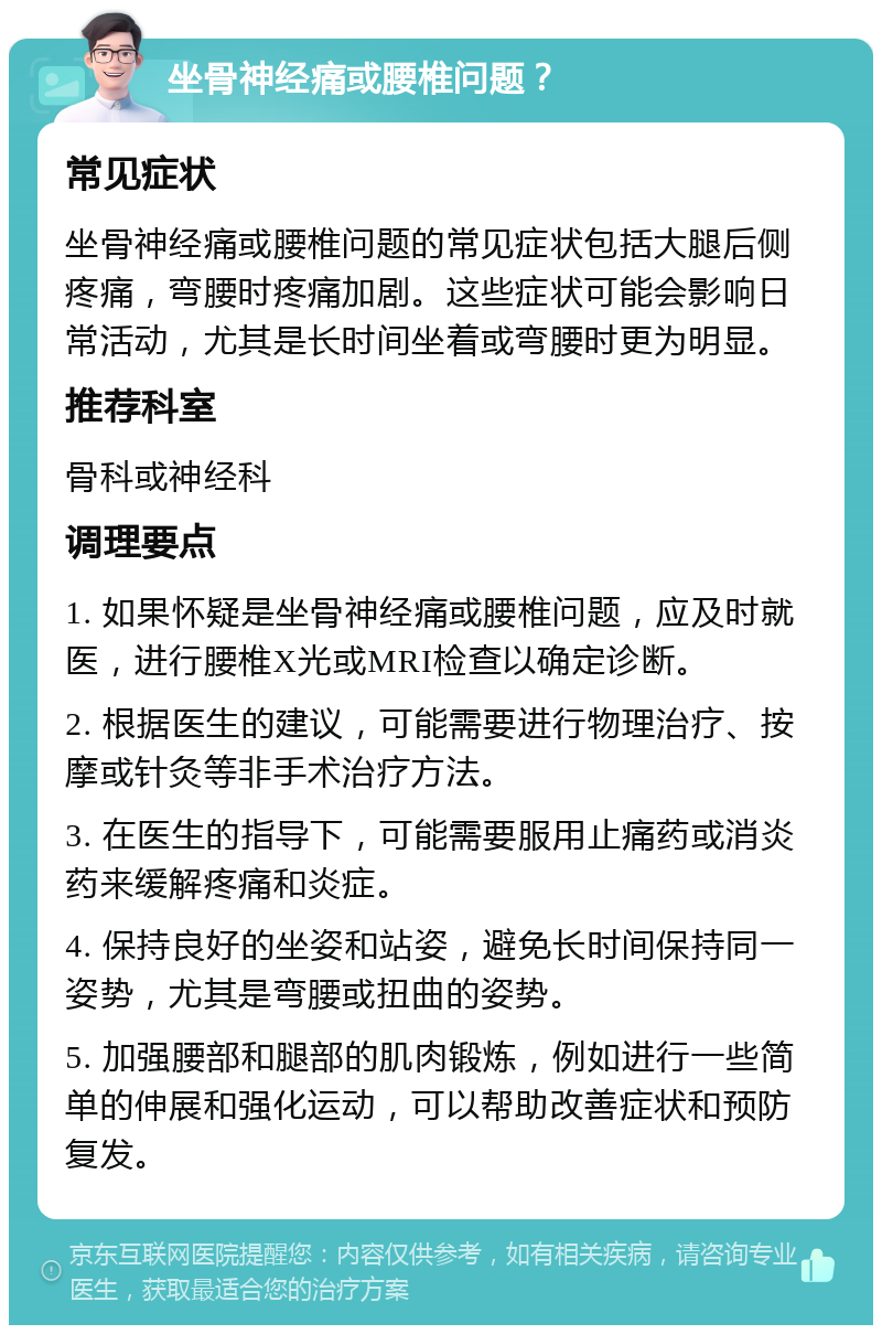 坐骨神经痛或腰椎问题？ 常见症状 坐骨神经痛或腰椎问题的常见症状包括大腿后侧疼痛，弯腰时疼痛加剧。这些症状可能会影响日常活动，尤其是长时间坐着或弯腰时更为明显。 推荐科室 骨科或神经科 调理要点 1. 如果怀疑是坐骨神经痛或腰椎问题，应及时就医，进行腰椎X光或MRI检查以确定诊断。 2. 根据医生的建议，可能需要进行物理治疗、按摩或针灸等非手术治疗方法。 3. 在医生的指导下，可能需要服用止痛药或消炎药来缓解疼痛和炎症。 4. 保持良好的坐姿和站姿，避免长时间保持同一姿势，尤其是弯腰或扭曲的姿势。 5. 加强腰部和腿部的肌肉锻炼，例如进行一些简单的伸展和强化运动，可以帮助改善症状和预防复发。