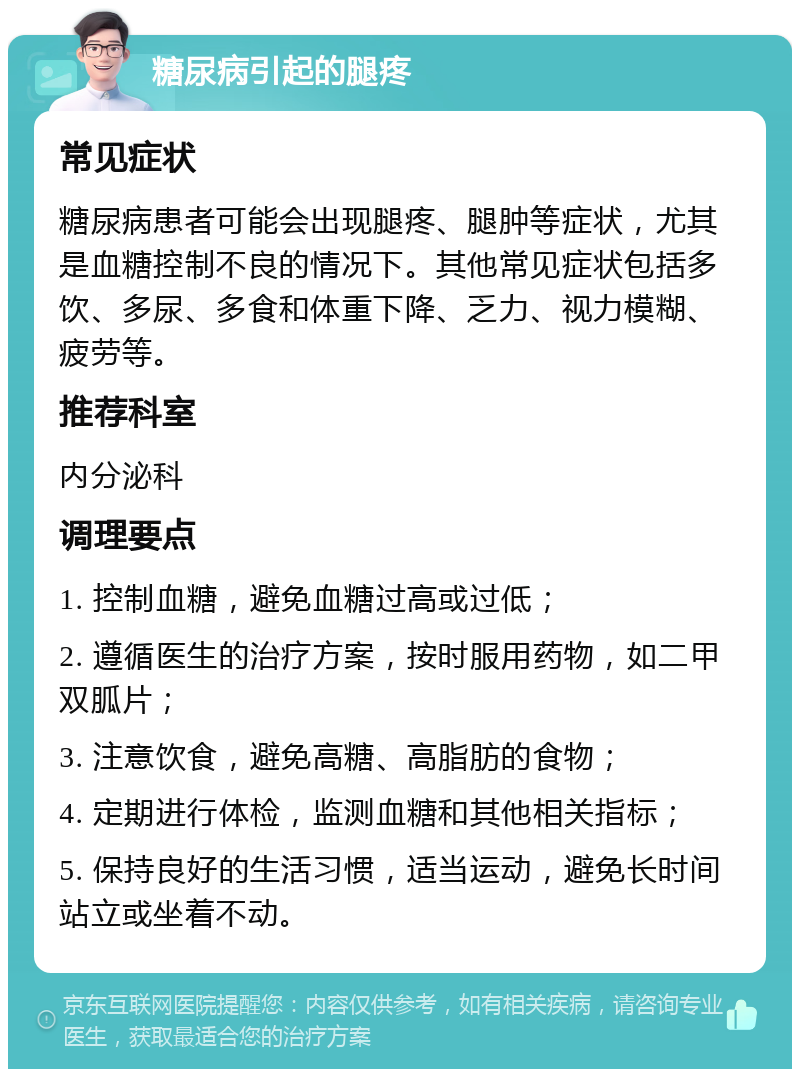 糖尿病引起的腿疼 常见症状 糖尿病患者可能会出现腿疼、腿肿等症状，尤其是血糖控制不良的情况下。其他常见症状包括多饮、多尿、多食和体重下降、乏力、视力模糊、疲劳等。 推荐科室 内分泌科 调理要点 1. 控制血糖，避免血糖过高或过低； 2. 遵循医生的治疗方案，按时服用药物，如二甲双胍片； 3. 注意饮食，避免高糖、高脂肪的食物； 4. 定期进行体检，监测血糖和其他相关指标； 5. 保持良好的生活习惯，适当运动，避免长时间站立或坐着不动。