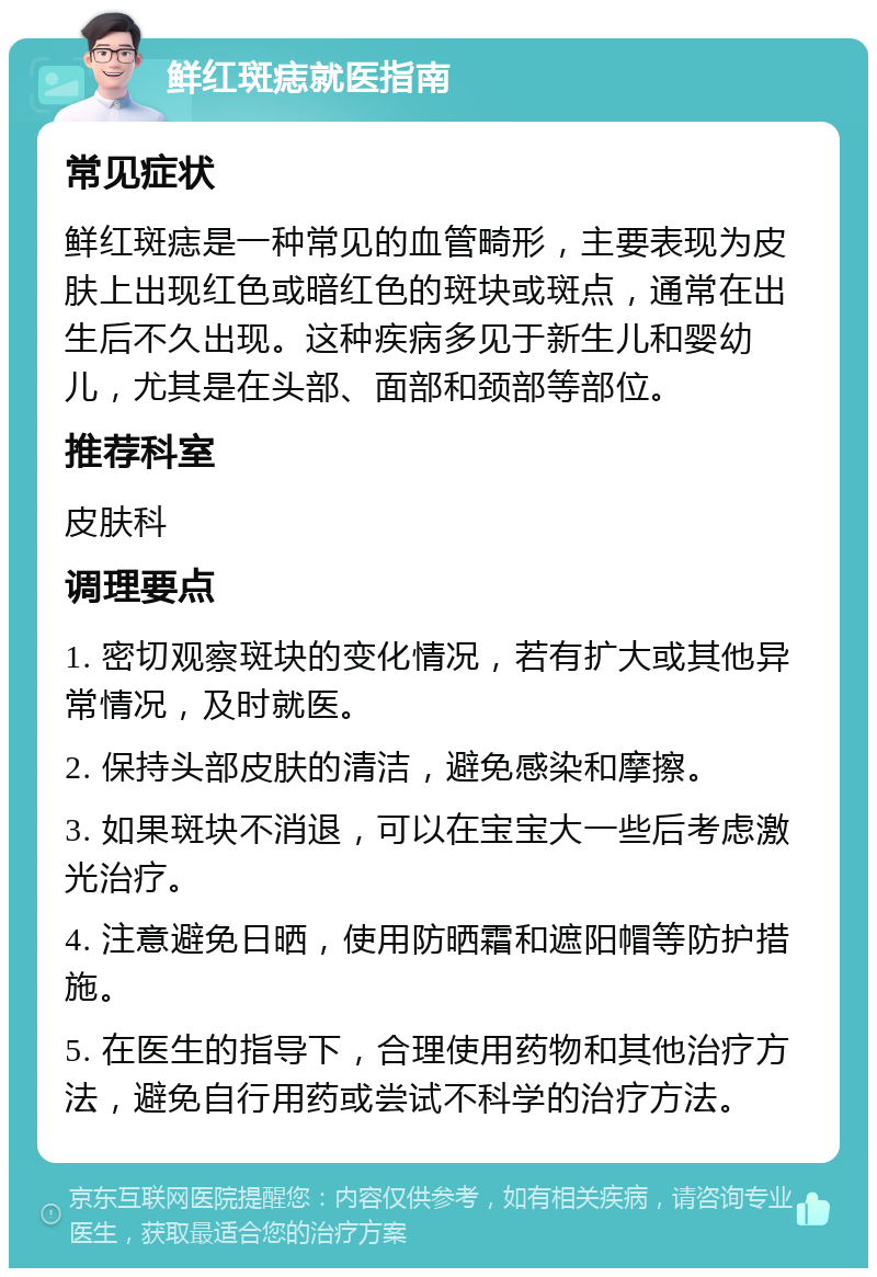 鲜红斑痣就医指南 常见症状 鲜红斑痣是一种常见的血管畸形，主要表现为皮肤上出现红色或暗红色的斑块或斑点，通常在出生后不久出现。这种疾病多见于新生儿和婴幼儿，尤其是在头部、面部和颈部等部位。 推荐科室 皮肤科 调理要点 1. 密切观察斑块的变化情况，若有扩大或其他异常情况，及时就医。 2. 保持头部皮肤的清洁，避免感染和摩擦。 3. 如果斑块不消退，可以在宝宝大一些后考虑激光治疗。 4. 注意避免日晒，使用防晒霜和遮阳帽等防护措施。 5. 在医生的指导下，合理使用药物和其他治疗方法，避免自行用药或尝试不科学的治疗方法。