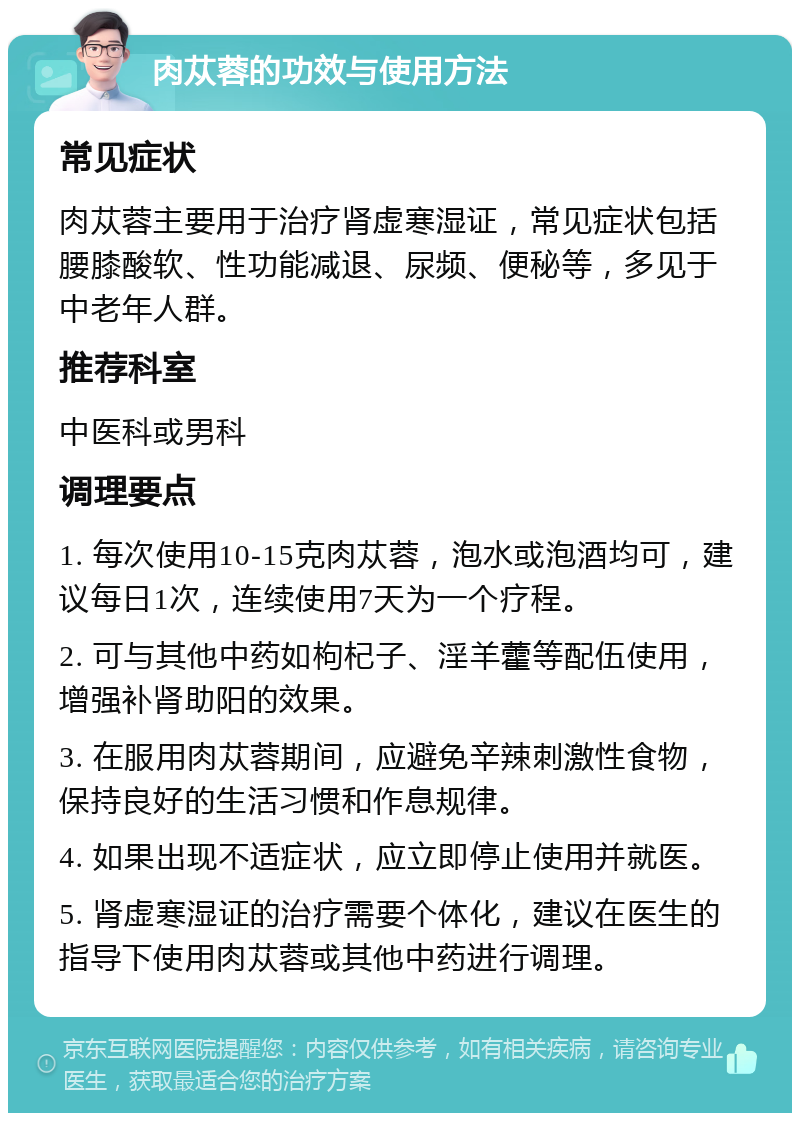 肉苁蓉的功效与使用方法 常见症状 肉苁蓉主要用于治疗肾虚寒湿证，常见症状包括腰膝酸软、性功能减退、尿频、便秘等，多见于中老年人群。 推荐科室 中医科或男科 调理要点 1. 每次使用10-15克肉苁蓉，泡水或泡酒均可，建议每日1次，连续使用7天为一个疗程。 2. 可与其他中药如枸杞子、淫羊藿等配伍使用，增强补肾助阳的效果。 3. 在服用肉苁蓉期间，应避免辛辣刺激性食物，保持良好的生活习惯和作息规律。 4. 如果出现不适症状，应立即停止使用并就医。 5. 肾虚寒湿证的治疗需要个体化，建议在医生的指导下使用肉苁蓉或其他中药进行调理。