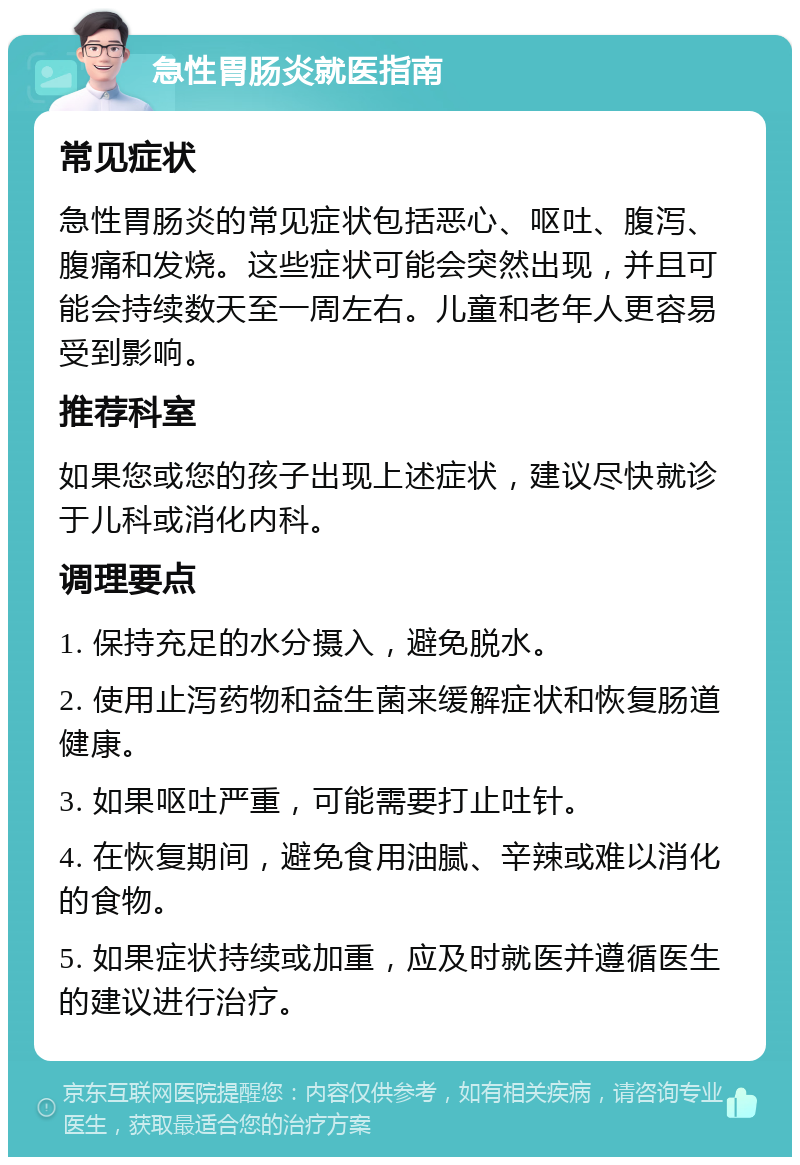 急性胃肠炎就医指南 常见症状 急性胃肠炎的常见症状包括恶心、呕吐、腹泻、腹痛和发烧。这些症状可能会突然出现，并且可能会持续数天至一周左右。儿童和老年人更容易受到影响。 推荐科室 如果您或您的孩子出现上述症状，建议尽快就诊于儿科或消化内科。 调理要点 1. 保持充足的水分摄入，避免脱水。 2. 使用止泻药物和益生菌来缓解症状和恢复肠道健康。 3. 如果呕吐严重，可能需要打止吐针。 4. 在恢复期间，避免食用油腻、辛辣或难以消化的食物。 5. 如果症状持续或加重，应及时就医并遵循医生的建议进行治疗。