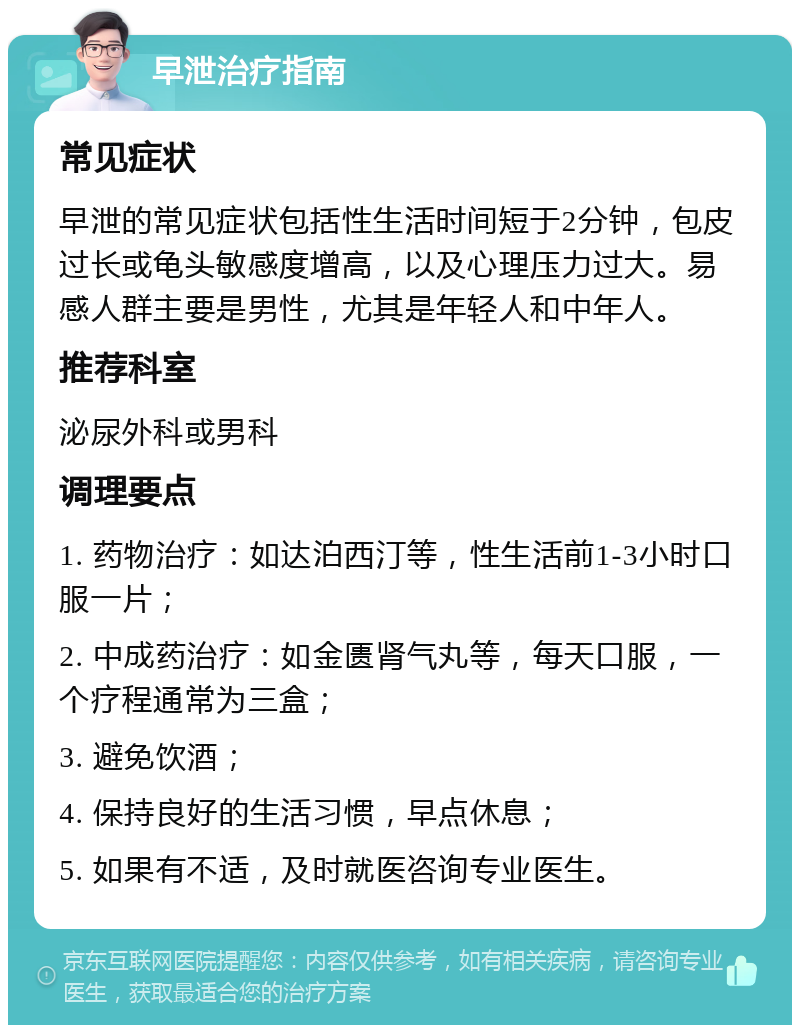 早泄治疗指南 常见症状 早泄的常见症状包括性生活时间短于2分钟，包皮过长或龟头敏感度增高，以及心理压力过大。易感人群主要是男性，尤其是年轻人和中年人。 推荐科室 泌尿外科或男科 调理要点 1. 药物治疗：如达泊西汀等，性生活前1-3小时口服一片； 2. 中成药治疗：如金匮肾气丸等，每天口服，一个疗程通常为三盒； 3. 避免饮酒； 4. 保持良好的生活习惯，早点休息； 5. 如果有不适，及时就医咨询专业医生。