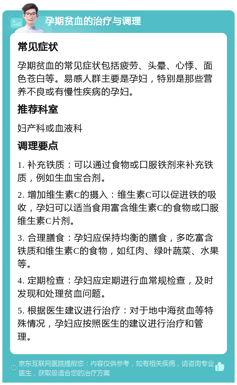 孕期贫血的治疗与调理 常见症状 孕期贫血的常见症状包括疲劳、头晕、心悸、面色苍白等。易感人群主要是孕妇，特别是那些营养不良或有慢性疾病的孕妇。 推荐科室 妇产科或血液科 调理要点 1. 补充铁质：可以通过食物或口服铁剂来补充铁质，例如生血宝合剂。 2. 增加维生素C的摄入：维生素C可以促进铁的吸收，孕妇可以适当食用富含维生素C的食物或口服维生素C片剂。 3. 合理膳食：孕妇应保持均衡的膳食，多吃富含铁质和维生素C的食物，如红肉、绿叶蔬菜、水果等。 4. 定期检查：孕妇应定期进行血常规检查，及时发现和处理贫血问题。 5. 根据医生建议进行治疗：对于地中海贫血等特殊情况，孕妇应按照医生的建议进行治疗和管理。