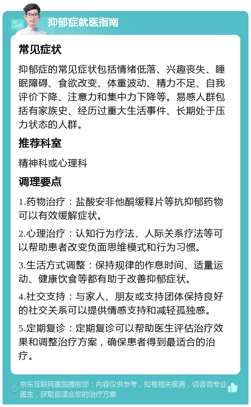 抑郁症就医指南 常见症状 抑郁症的常见症状包括情绪低落、兴趣丧失、睡眠障碍、食欲改变、体重波动、精力不足、自我评价下降、注意力和集中力下降等。易感人群包括有家族史、经历过重大生活事件、长期处于压力状态的人群。 推荐科室 精神科或心理科 调理要点 1.药物治疗：盐酸安非他酮缓释片等抗抑郁药物可以有效缓解症状。 2.心理治疗：认知行为疗法、人际关系疗法等可以帮助患者改变负面思维模式和行为习惯。 3.生活方式调整：保持规律的作息时间、适量运动、健康饮食等都有助于改善抑郁症状。 4.社交支持：与家人、朋友或支持团体保持良好的社交关系可以提供情感支持和减轻孤独感。 5.定期复诊：定期复诊可以帮助医生评估治疗效果和调整治疗方案，确保患者得到最适合的治疗。