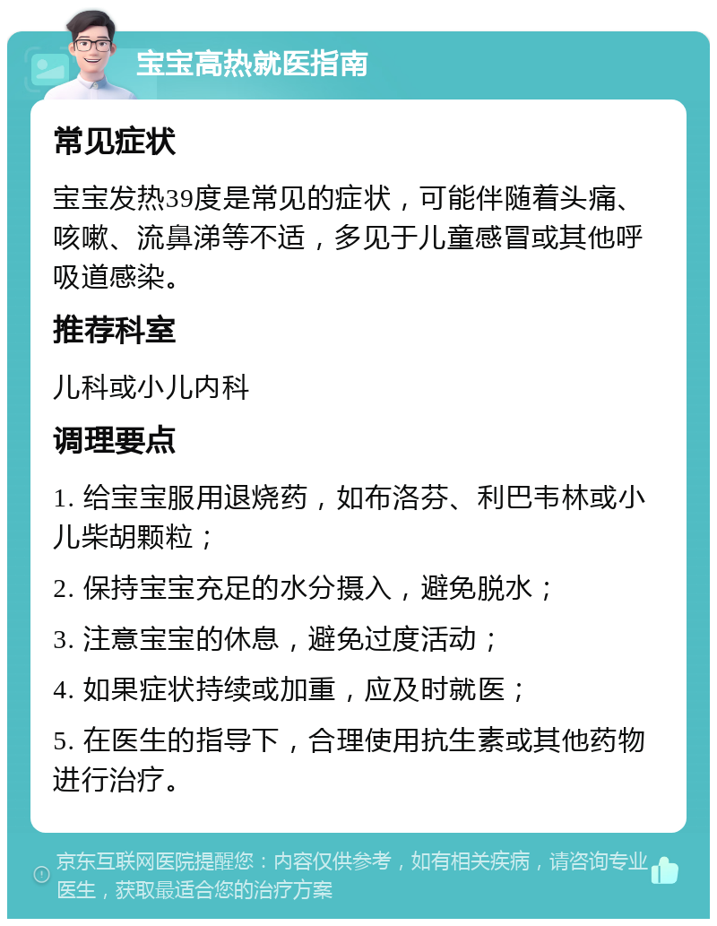 宝宝高热就医指南 常见症状 宝宝发热39度是常见的症状，可能伴随着头痛、咳嗽、流鼻涕等不适，多见于儿童感冒或其他呼吸道感染。 推荐科室 儿科或小儿内科 调理要点 1. 给宝宝服用退烧药，如布洛芬、利巴韦林或小儿柴胡颗粒； 2. 保持宝宝充足的水分摄入，避免脱水； 3. 注意宝宝的休息，避免过度活动； 4. 如果症状持续或加重，应及时就医； 5. 在医生的指导下，合理使用抗生素或其他药物进行治疗。