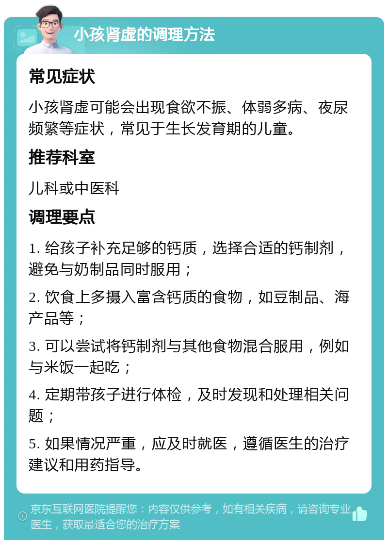 小孩肾虚的调理方法 常见症状 小孩肾虚可能会出现食欲不振、体弱多病、夜尿频繁等症状，常见于生长发育期的儿童。 推荐科室 儿科或中医科 调理要点 1. 给孩子补充足够的钙质，选择合适的钙制剂，避免与奶制品同时服用； 2. 饮食上多摄入富含钙质的食物，如豆制品、海产品等； 3. 可以尝试将钙制剂与其他食物混合服用，例如与米饭一起吃； 4. 定期带孩子进行体检，及时发现和处理相关问题； 5. 如果情况严重，应及时就医，遵循医生的治疗建议和用药指导。