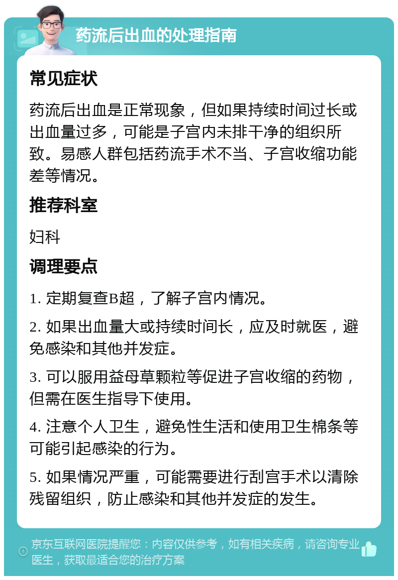 药流后出血的处理指南 常见症状 药流后出血是正常现象，但如果持续时间过长或出血量过多，可能是子宫内未排干净的组织所致。易感人群包括药流手术不当、子宫收缩功能差等情况。 推荐科室 妇科 调理要点 1. 定期复查B超，了解子宫内情况。 2. 如果出血量大或持续时间长，应及时就医，避免感染和其他并发症。 3. 可以服用益母草颗粒等促进子宫收缩的药物，但需在医生指导下使用。 4. 注意个人卫生，避免性生活和使用卫生棉条等可能引起感染的行为。 5. 如果情况严重，可能需要进行刮宫手术以清除残留组织，防止感染和其他并发症的发生。