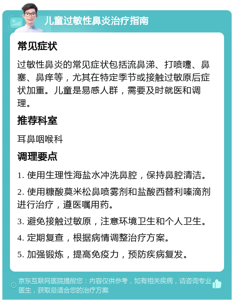 儿童过敏性鼻炎治疗指南 常见症状 过敏性鼻炎的常见症状包括流鼻涕、打喷嚏、鼻塞、鼻痒等，尤其在特定季节或接触过敏原后症状加重。儿童是易感人群，需要及时就医和调理。 推荐科室 耳鼻咽喉科 调理要点 1. 使用生理性海盐水冲洗鼻腔，保持鼻腔清洁。 2. 使用糠酸莫米松鼻喷雾剂和盐酸西替利嗪滴剂进行治疗，遵医嘱用药。 3. 避免接触过敏原，注意环境卫生和个人卫生。 4. 定期复查，根据病情调整治疗方案。 5. 加强锻炼，提高免疫力，预防疾病复发。