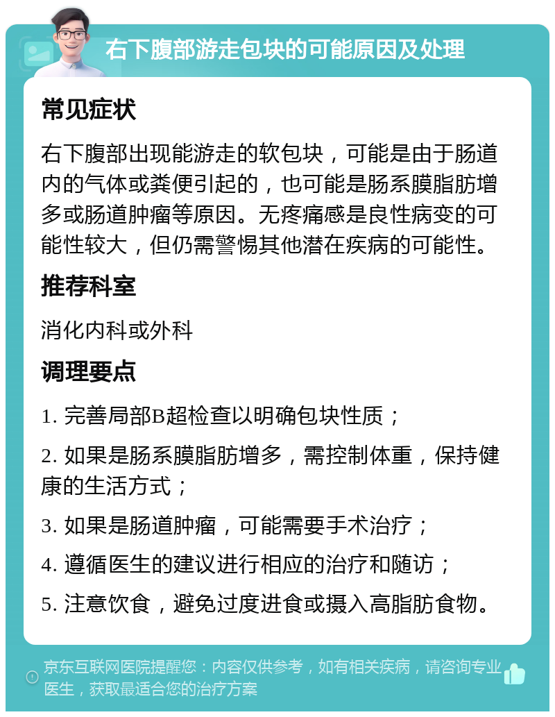 右下腹部游走包块的可能原因及处理 常见症状 右下腹部出现能游走的软包块，可能是由于肠道内的气体或粪便引起的，也可能是肠系膜脂肪增多或肠道肿瘤等原因。无疼痛感是良性病变的可能性较大，但仍需警惕其他潜在疾病的可能性。 推荐科室 消化内科或外科 调理要点 1. 完善局部B超检查以明确包块性质； 2. 如果是肠系膜脂肪增多，需控制体重，保持健康的生活方式； 3. 如果是肠道肿瘤，可能需要手术治疗； 4. 遵循医生的建议进行相应的治疗和随访； 5. 注意饮食，避免过度进食或摄入高脂肪食物。