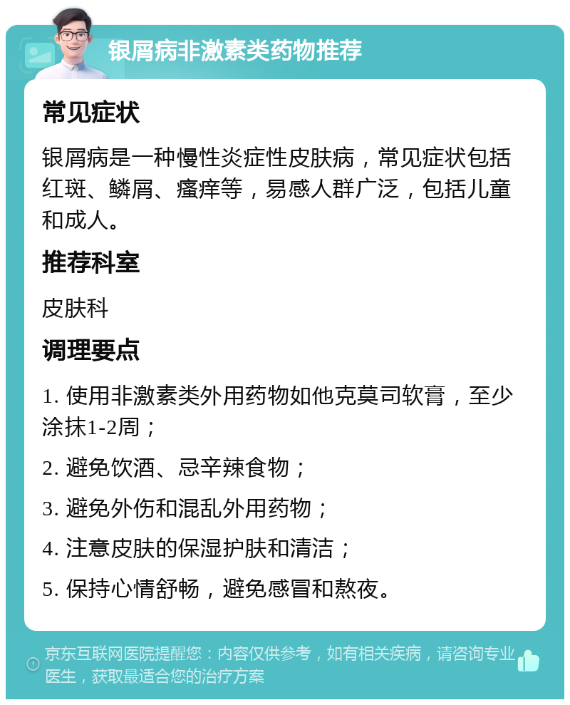 银屑病非激素类药物推荐 常见症状 银屑病是一种慢性炎症性皮肤病，常见症状包括红斑、鳞屑、瘙痒等，易感人群广泛，包括儿童和成人。 推荐科室 皮肤科 调理要点 1. 使用非激素类外用药物如他克莫司软膏，至少涂抹1-2周； 2. 避免饮酒、忌辛辣食物； 3. 避免外伤和混乱外用药物； 4. 注意皮肤的保湿护肤和清洁； 5. 保持心情舒畅，避免感冒和熬夜。