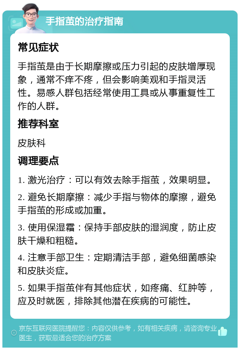 手指茧的治疗指南 常见症状 手指茧是由于长期摩擦或压力引起的皮肤增厚现象，通常不痒不疼，但会影响美观和手指灵活性。易感人群包括经常使用工具或从事重复性工作的人群。 推荐科室 皮肤科 调理要点 1. 激光治疗：可以有效去除手指茧，效果明显。 2. 避免长期摩擦：减少手指与物体的摩擦，避免手指茧的形成或加重。 3. 使用保湿霜：保持手部皮肤的湿润度，防止皮肤干燥和粗糙。 4. 注意手部卫生：定期清洁手部，避免细菌感染和皮肤炎症。 5. 如果手指茧伴有其他症状，如疼痛、红肿等，应及时就医，排除其他潜在疾病的可能性。